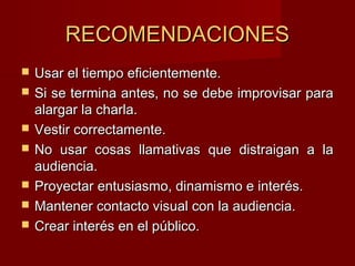 RECOMENDACIONESRECOMENDACIONES
 Usar el tiempo eficientemente.Usar el tiempo eficientemente.
 Si se termina antes, no se debe improvisar paraSi se termina antes, no se debe improvisar para
alargar la charla.alargar la charla.
 Vestir correctamente.Vestir correctamente.
 No usar cosas llamativas que distraigan a laNo usar cosas llamativas que distraigan a la
audiencia.audiencia.
 Proyectar entusiasmo, dinamismo e interés.Proyectar entusiasmo, dinamismo e interés.
 Mantener contacto visual con la audiencia.Mantener contacto visual con la audiencia.
 Crear interés en el público.Crear interés en el público.
 