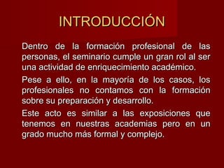INTRODUCCIÓNINTRODUCCIÓN
Dentro de la formación profesional de lasDentro de la formación profesional de las
personas, el seminario cumple un gran rol al serpersonas, el seminario cumple un gran rol al ser
una actividad de enriquecimiento académico.una actividad de enriquecimiento académico.
Pese a ello, en la mayoría de los casos, losPese a ello, en la mayoría de los casos, los
profesionales no contamos con la formaciónprofesionales no contamos con la formación
sobre su preparación y desarrollo.sobre su preparación y desarrollo.
Este acto es similar a las exposiciones queEste acto es similar a las exposiciones que
tenemos en nuestras academias pero en untenemos en nuestras academias pero en un
grado mucho más formal y complejo.grado mucho más formal y complejo.
 