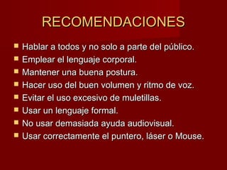RECOMENDACIONESRECOMENDACIONES
 Hablar a todos y no solo a parte del público.Hablar a todos y no solo a parte del público.
 Emplear el lenguaje corporal.Emplear el lenguaje corporal.
 Mantener una buena postura.Mantener una buena postura.
 Hacer uso del buen volumen y ritmo de voz.Hacer uso del buen volumen y ritmo de voz.
 Evitar el uso excesivo de muletillas.Evitar el uso excesivo de muletillas.
 Usar un lenguaje formal.Usar un lenguaje formal.
 No usar demasiada ayuda audiovisual.No usar demasiada ayuda audiovisual.
 Usar correctamente el puntero, láser o Mouse.Usar correctamente el puntero, láser o Mouse.
 