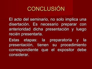 CONCLUSIÓNCONCLUSIÓN
El acto del seminario, no solo implica unaEl acto del seminario, no solo implica una
disertación. Es necesario preparar condisertación. Es necesario preparar con
anterioridad dicha presentación y luegoanterioridad dicha presentación y luego
recién presentarla.recién presentarla.
Estas etapas: la preparatoria y laEstas etapas: la preparatoria y la
presentación, tienen su procedimientopresentación, tienen su procedimiento
correspondiente que el expositor debecorrespondiente que el expositor debe
considerar.considerar.
 