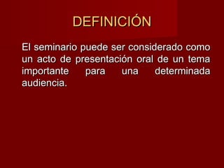 DEFINICIÓNDEFINICIÓN
El seminario puede ser considerado comoEl seminario puede ser considerado como
un acto de presentación oral de un temaun acto de presentación oral de un tema
importante para una determinadaimportante para una determinada
audiencia.audiencia.
 