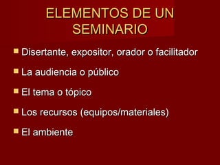 ELEMENTOS DE UNELEMENTOS DE UN
SEMINARIOSEMINARIO
 Disertante, expositor, orador o facilitadorDisertante, expositor, orador o facilitador
 La audiencia o públicoLa audiencia o público
 El tema o tópicoEl tema o tópico
 Los recursos (equipos/materiales)Los recursos (equipos/materiales)
 El ambienteEl ambiente
 