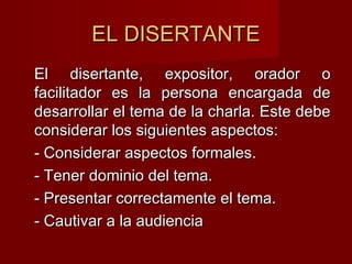 EL DISERTANTEEL DISERTANTE
El disertante, expositor, orador oEl disertante, expositor, orador o
facilitador es la persona encargada defacilitador es la persona encargada de
desarrollar el tema de la charla. Este debedesarrollar el tema de la charla. Este debe
considerar los siguientes aspectos:considerar los siguientes aspectos:
- Considerar aspectos formales.- Considerar aspectos formales.
- Tener dominio del tema.- Tener dominio del tema.
- Presentar correctamente el tema.- Presentar correctamente el tema.
- Cautivar a la audiencia- Cautivar a la audiencia
 