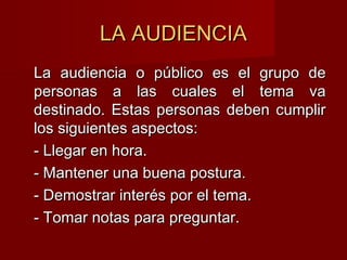 LA AUDIENCIALA AUDIENCIA
La audiencia o público es el grupo deLa audiencia o público es el grupo de
personas a las cuales el tema vapersonas a las cuales el tema va
destinado. Estas personas deben cumplirdestinado. Estas personas deben cumplir
los siguientes aspectos:los siguientes aspectos:
- Llegar en hora.- Llegar en hora.
- Mantener una buena postura.- Mantener una buena postura.
- Demostrar interés por el tema.- Demostrar interés por el tema.
- Tomar notas para preguntar.- Tomar notas para preguntar.
 