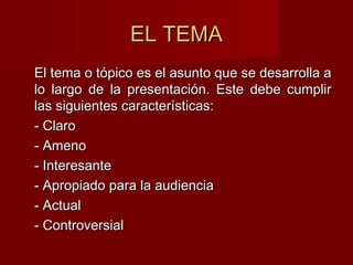 EL TEMAEL TEMA
El tema o tópico es el asunto que se desarrolla aEl tema o tópico es el asunto que se desarrolla a
lo largo de la presentación. Este debe cumplirlo largo de la presentación. Este debe cumplir
las siguientes características:las siguientes características:
- Claro- Claro
- Ameno- Ameno
- Interesante- Interesante
- Apropiado para la audiencia- Apropiado para la audiencia
- Actual- Actual
- Controversial- Controversial
 