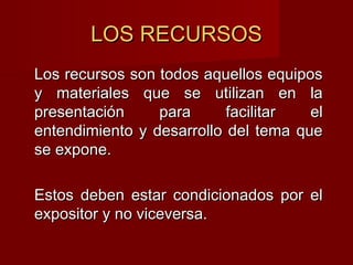 LOS RECURSOSLOS RECURSOS
Los recursos son todos aquellos equiposLos recursos son todos aquellos equipos
y materiales que se utilizan en lay materiales que se utilizan en la
presentación para facilitar elpresentación para facilitar el
entendimiento y desarrollo del tema queentendimiento y desarrollo del tema que
se expone.se expone.
Estos deben estar condicionados por elEstos deben estar condicionados por el
expositor y no viceversa.expositor y no viceversa.
 