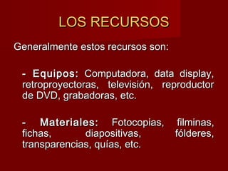 LOS RECURSOSLOS RECURSOS
Generalmente estos recursos son:Generalmente estos recursos son:
- Equipos:- Equipos: Computadora, data display,Computadora, data display,
retroproyectoras, televisión, reproductorretroproyectoras, televisión, reproductor
de DVD, grabadoras, etc.de DVD, grabadoras, etc.
- Materiales:- Materiales: Fotocopias, filminas,Fotocopias, filminas,
fichas, diapositivas, fólderes,fichas, diapositivas, fólderes,
transparencias, quías, etc.transparencias, quías, etc.
 