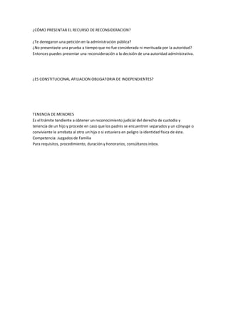 ¿CÓMO PRESENTAR EL RECURSO DE RECONSIDERACION? 
¿Te denegaron una petición en la administración pública? 
¿No presentaste una prueba a tiempo que no fue considerada ni merituada por la autoridad? 
Entonces puedes presentar una reconsideración a la decisión de una autoridad administrativa. 
¿ES CONSTITUCIONAL AFILIACION OBLIGATORIA DE INDEPENDIENTES? 
TENENCIA DE MENORES 
Es el trámite tendiente a obtener un reconocimiento judicial del derecho de custodia y 
tenencia de un hijo y procede en caso que los padres se encuentren separados y un cónyuge o 
conviviente le arrebata al otro un hijo o si estuviera en peligro la identidad física de éste. 
Competencia: Juzgados de Familia 
Para requisitos, procedimiento, duración y honorarios, consúltanos inbox. 
