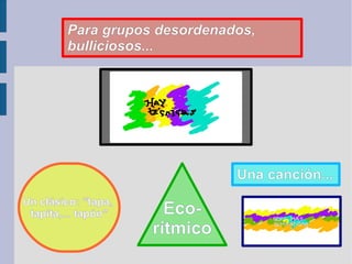 Para grupos desordenados, bulliciosos... Una canción... Un clásico: “tapa,  tapita,... tapón” Eco- rítmico 
