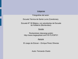 Imágenes Fotografías del autor:  Escuela Técnica de Santa Lucía (Canelones).  Escuela Nº 36 Bélgica, con estudiantes de Escuela de Hotelería (Montevideo). Sonido Rockandosis (descarga gratis) http://www.megaupload.com/?d=7LVO8T21 Apoyos   El Juego de Educar – Enrique Perez Oliveras Autor: Fernando Charlo 