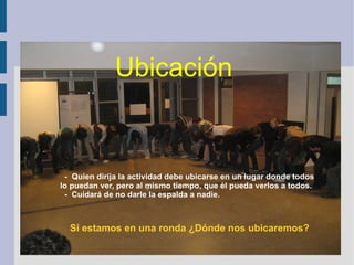 -  Quien dirija la actividad debe ubicarse en un lugar donde todos  lo puedan ver, pero al mismo tiempo, que él pueda verlos a todos. -  Cuidará de no darle la espalda a nadie. Si estamos en una ronda ¿Dónde nos ubicaremos? Ubicación 