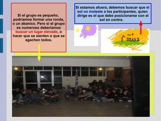Si estamos afuera, debemos buscar que  el  sol no moleste  a los participantes, quien  dirige es el que debe posicionarse con el sol en contra.  Si el grupo es pequeño,  podríamos formar una ronda, o un abanico. Pero si el grupo es numeroso deberíamos buscar un lugar elevado , o hacer que se sienten o que se agachen todos. 