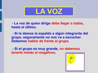 - La voz de quien dirige  debe llegar a todos ,  hasta el último. - Si le damos la espalda a algún integrante del grupo, seguramente no nos va a escuchar. Debemos  hablar de frente al grupo . - Si el grupo es muy grande,  no debemos tenerle miedo al megáfono . LA VOZ 