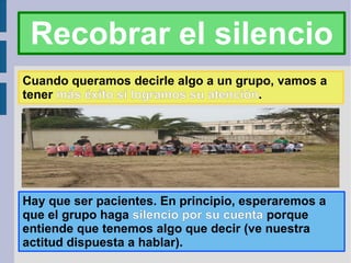 Recobrar el silencio Cuando queramos decirle algo a un grupo, vamos a tener  más éxito si logramos su atención . Hay que ser pacientes. En principio, esperaremos a que el grupo haga  silencio por su cuenta  porque entiende que tenemos algo que decir (ve nuestra actitud dispuesta a hablar). 