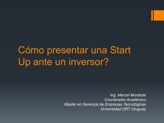 Cómo presentar una Start
Up ante un inversor?
Ing. Marcel Mordezki
Coordinador Académico
Master en Gerencia de Empresas Tecnológicas
Universidad ORT Uruguay
 