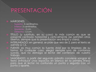 PRESENTACIÓNMÁRGENES:Superior: 3 centímetros.Inferior: 3 centímetros  Izquierdo:  2 cm.Derecho: 1,5 cm.TÍTULO (y subtítulo, en su caso): lo más común es que se presente centrado horizontal y verticalmente (se admiten otros diseños, siempre que la presentación sea limpia y clara).INTERLINEADO: en general, se pide que sea de 2, pero el texto se admite a 1,5.FUENTE: es muy común la fuente Arial por la limpieza de su forma. En cualquier caso, elegid siempre una de contornos suaves, que no distraiga al lector del contenido de vuestro trabajo.SANGRADO: a partir del segundo párrafo conviene sangrar el texto (introducir unos espacios en blanco en la primera línea) para que el lector no confunda un punto y seguido con un punto y aparte. 