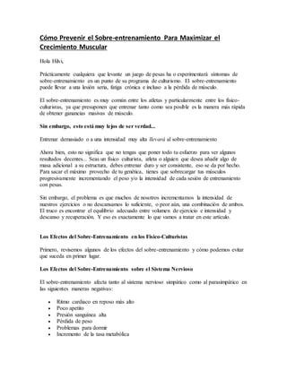 Cómo Prevenir el Sobre-entrenamiento Para Maximizar el
Crecimiento Muscular
Hola Hilvi,
Prácticamente cualquiera que levante un juego de pesas ha o experimentará síntomas de
sobre-entrenamiento en un punto de su programa de culturismo. El sobre-entrenamiento
puede llevar a una lesión seria, fatiga crónica e incluso a la pérdida de músculo.
El sobre-entrenamiento es muy común entre los atletas y particularmente entre los físico-
culturistas, ya que presuponen que entrenar tanto como sea posible es la manera más rápida
de obtener ganancias masivas de músculo.
Sin embargo, esto está muy lejos de ser verdad...
Entrenar demasiado o a una intensidad muy alta llevará al sobre-entrenamiento
Ahora bien, esto no significa que no tengas que poner todo tu esfuerzo para ver algunos
resultados decentes... Seas un físico culturista, atleta o alguien que desea añadir algo de
masa adicional a su estructura, debes entrenar duro y ser consistente, eso se da por hecho.
Para sacar el máximo provecho de tu genética, tienes que sobrecargar tus músculos
progresivamente incrementando el peso y/o la intensidad de cada sesión de entrenamiento
con pesas.
Sin embargo, el problema es que muchos de nosotros incrementamos la intensidad de
nuestros ejercicios o no descansamos lo suficiente, o peor aún, una combinación de ambos.
El truco es encontrar el equilibrio adecuado entre volumen de ejercicio e intensidad y
descanso y recuperación. Y eso es exactamente lo que vamos a tratar en este artículo.
Los Efectos del Sobre-Entrenamiento en los Físico-Culturistas
Primero, revisemos algunos de los efectos del sobre-entrenamiento y cómo podemos evitar
que suceda en primer lugar.
Los Efectos del Sobre-Entrenamiento sobre el Sistema Nervioso
El sobre-entrenamiento afecta tanto al sistema nervioso simpático como al parasimpático en
las siguientes maneras negativas:
 Ritmo cardiaco en reposo más alto
 Poco apetito
 Presión sanguínea alta
 Pérdida de peso
 Problemas para dormir
 Incremento de la tasa metabólica
 