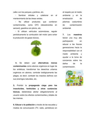 calle o en los parques y jardines, etc.                               el respeto por el medio
     ·     Sembrar         árboles    y     colaborar      en    el   ambiente     y      en   la
mantenimiento de las áreas verdes.                                    erradicación             de
     ·     No       utilizar   productos       que       contienen    pésimas      costumbres
contaminantes,             como      CFC     (desodorantes      en    de        contaminación
aerosol), gasolina con plomo, etc.                                    ambiental.
     · Si utilizan vehículos automotores, regular
periódicamente la combustión del motor para evitar                    7.   Los        maestros
la producción de gases tóxicos.                                       tienen una muy alta
                                                                      participación            en
                                                                      educar a las futuras
                                                                      generaciones hacia la
                                                                      responsabilidad con el
                                                                      medio      ambiente       y
                                                                      ayudar a la toma de
                                                                      conciencia sobre los
     4.     Se      deben      usar       alternativas     menos      daños          de        la
contaminantes como abonos orgánicos en lugar de                       contaminación.
los sintéticos; transformar los desechos urbanos
orgánicos en abonos; controlar biológicamente las
plagas, es decir, combatir los insectos dañinos con
sus enemigos naturales, etc.


5.       Prohibir     la   propaganda        ciega      para    los
insecticidas,          herbicidas      y     otras   sustancias
tóxicas, debiéndose alertar obligatoriamente al
usuario sobre los efectos contaminantes y letales de
las mismas.


6. Educar a la población a través de las escuelas y
medios de comunicación (TV, radio, periódicos) en
 