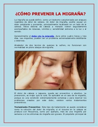 ¿CÓMO PREVENIR LA MIGRAÑA?
La migraña se puede definir, como un trastorno caracterizado por ataques
repetidos de dolor de cabeza. Un dolor de migraña, podría causar un
dolor palpitante o punzante, principalmente localizado en un lado de la
cabeza. Estos dolores de cabeza a menudo vienen seguidamente
acompañados de náuseas, vómitos y sensibilidad extrema a la luz y al
sonido.
Generalmente el dolor de la migraña, dura entre cuatro horas y tres
días. Las migrañas, pueden ser un problema extremadamente debilitante
y doloroso.
Alrededor de dos tercios de quienes la sufren, no funcionan con
normalidad en pleno ataque de migraña.
El dolor de cabeza o jaqueca, puede ser preventivo o abortivo. La
prevención, es mejor que la cura. Es aplicable en el caso de la migraña,
porque es una condición extremadamente compleja y para resolver los
problemas creados por este dolor, existen varios tratamientos
preventivos.
Tratamiento Preventivo: Este tipo de tratamiento se puede considerar
como la solución del dolor de migraña, si el trauma en la cabeza se
produce con frecuencia, como por ejemplo, más de una migraña por
semana o si los síntomas de migraña son graves. El propósito principal de
 