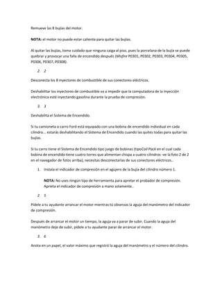 Remueve las 8 bujías del motor.
NOTA: el motor no puede estar caliente para quitar las bujías.
Al quitar las bujías, toma cuidado que ninguna caiga al piso, pues la porcelana de la bujía se puede
quebrar y provocar una falla de encendido después (Misfire P0301, P0302, P0303, P0304, P0305,
P0306, P0307, P0308).
2. 2
Desconecta los 8 inyectores de combustible de sus conectores eléctricos.
Deshabilitar los inyectores de combustible va a impedir que la computadora de la inyección
electrónica esté inyectando gasolina durante la prueba de compresión.
3. 3
Deshabilita el Sistema de Encendido.
Si tu camioneta o carro Ford está equipado con una bobina de encendido individual en cada
cilindro... estarás deshabilitando el Sistema de Encendido cuando las quites todas para quitar las
bujías.
Si tu carro tiene el Sistema de Encendido tipo juego de bobinas (tipoCoil Pack en el cual cada
bobina de encendido tiene cuatro torres que alimentan chispa a cuatro cilindros -ve la foto 2 de 2
en el navegador de fotos arriba), necesitas desconectarlas de sus conectores eléctricos..
1. Instala el indicador de compresión en el agujero de la bujía del cilindro número 1.
NOTA: No uses ningún tipo de herramienta para apretar el probador de compresión.
Aprieta el indicador de compresión a mano solamente..
2. 5
Pídele a tu ayudante arrancar el motor mientras tú observas la aguja del manómetro del indicador
de compresión.
Después de arrancar el motor un tiempo, la aguja va a parar de subir. Cuando la aguja del
manómetro deje de subir, pídele a tu ayudante parar de arrancar el motor.
3. 6
Anota en un papel, el valor máximo que registró la aguja del manómetro y el número del cilindro.
 