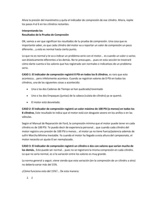 Alivia la presión del manómetro y quita el indicador de compresión de ese cilindro. Ahora, repite
los pasos 4 al 6 en los cilindros restantes.
Interpretando los
Resultados de la Prueba de Compresión
OK, vamos a ver que significan los resultados de tu prueba de compresión. Una cosa que es
importante saber, es que cada cilindro del motor va a reportar un valor de compresión un poco
diferente... y esto es normal hasta cierto punto.
Lo que no es normal y te va a indicar un problema serio con el motor... es cuando un valor o varios
son drásticamente diferentes a los demás. No te preocupes... pues en esta sección te mostraré
cómo darte cuenta si los valores que has registrado son normales o indicativos de un problema
serio.
CASO 1: El indicador de compresión registró 0 PSI en todos los 8 cilindros, es raro que esto
acontezca... pero infelizmente acontece. Cuando se registran valores de 0 PSI en todos los
cilindros, una de las siguientes cosas a acontecido:
Una o las dos Cadenas de Tiempo se han quebrado/reventado
Uno o los dos Empaques (juntas) de la cabeza (culata de cilindro) ya se quemó.
El motor está desvielado.
CASO 2: El indicador de compresión registró un valor máximo de 100 PSI (o menos) en todos los
8 cilindros, Este resultado te indica que el motor está con desgaste severo en los anillos o en las
válvulas.
Según el Manual de Reparación de Ford, la compresión mínima que el motor puede tener en cada
cilindro es de 100 PSI. Te puedo decir de experiencia personal... que cuando cada cilindro del
motor registra una presión de 100 PSI o menos... el motor ya no tiene fuerza/potencia además de
sufrir Marcha Mínima Inestable. Ya cuando el motor ha llegado a esta altura del campeonato, el
motor necesita un ajuste 0 ser reemplazado.
CASO 3: El indicador de compresión registró un cilindro o dos con valores que varían mucho de
los demás., Esto puede ser normal... pues no se registrará la misma compresión en cada cilindro.
Lo que no sería normal, es si la variación entre los valores es muy grande.
La norma general a seguir, viene siendo que esta variación (en la compresión de un cilindro a otro)
no debería variar más del 15%.
¿Cómo funciona esto del 15%?... De esta manera:
1. 1
 
