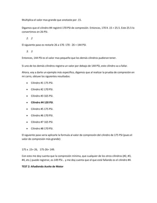 Multiplica el valor mas grande que anotaste por .15.
Digamos que el cilindro #4 registró 170 PSI de compresión. Entonces, 170 X .15 = 25.5. Este 25.5 lo
convertimos en 26 PSI.
2. 2
El siguiente paso es restarle 26 a 170. 170 - 26 = 144 PSI.
3. 3
Entonces, 144 PSI es el valor mas pequeño que los demás cilindros pudieran tener.
Si uno de los demás cilindros registra un valor por debajo de 144 PSI, este cilindro va a fallar.
Ahora, voy a darte un ejemplo más especifico, digamos que al realizar la prueba de compresión en
mi carro, obtuve los siguientes resultados:
Cilindro #1 175 PSI.
Cilindro #2 170 PSI.
Cilindro #3 165 PSI.
Cilindro #4 120 PSI.
Cilindro #5 175 PSI.
Cilindro #6 170 PSI.
Cilindro #7 165 PSI.
Cilindro #8 170 PSI.
El siguiente paso seria aplicarle la formula al valor de compresión del cilindro de 175 PSI (pues el
valor de compresión más grande):
175 x .15= 26, 175-26= 149.
Con esto me doy cuenta que la compresión mínima, que cualquier de los otros cilindros (#2, #3,
#4, etc.) puede registrar, es 149 PSI... y me doy cuenta que el que está fallando es el cilindro #4.
TEST 2: Añadiendo Aceite de Motor
 