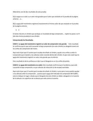 Obtendrás uno de dos resultados de esta prueba:
1.) La aguja va a subir a un valor más grande que el valor que anotaste en la prueba de la página
anterior... o...
2.) La aguja del manómetro registrará exactamente el mismo valor de que anotaste en la prueba
de la página anterior.
5. 5
Si tienes más de un cilindro que produjo un resultado de baja compresión.... repite los pasos 1 al 4
(de esta misma prueba) en ese cilindro.
Interpretando los Resultados
CASO 1: La aguja del manómetro registró un valor de compresión más grande. -Este resultado
te confirma que lo que está causando la baja compresión (en este cilindro) es desgaste severo en
los anillos de compresión del motor..
Aquí está el por qué: El aceite que le acabas de añadir al cilindro, ayudó a los anillos a sellar la
compresión que el pistón y las válvulas están creando dentro del cilindro. Es por esta razón que la
aguja del manómetro registró un valor más grande que el anterior.
Este resultado te da la confianza en decir que el desgaste es en los anillos de pistón.
CASO 2: La aguja del manómetro no subió, Este resultado confirma que el problema, que está
causando la baja compresión, es por válvulas de inducción (o de escape) averiadas.
Aquí está el por qué: El aceite que le acabas de añadir al cilindro, nunca pero nunca podría ayudar
a las válvulas sellar la compresión... puesto que la aguja del indicador de compresión NO SUBIÓ...
esto te indique sin lugar a dudas que el desgaste de este cilindro se debe a desgaste en el asiento
de la válvula o la superficie de la válvula que sella contra el asiento.
 