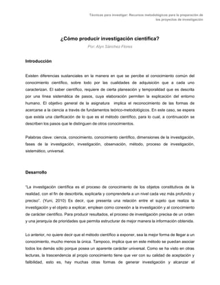 Técnicas para investigar: Recursos metodológicos para la preparación de
los proyectos de investigación
¿Cómo producir investigación científica?
Por: Alyn Sánchez Flores
Introducción
Existen diferencias sustanciales en la manera en que se percibe el conocimiento común del
conocimiento científico, sobre todo por las cualidades de adquisición que a cada uno
caracterizan. El saber científico, requiere de cierta planeación y temporalidad que es descrita
por una línea sistemática de pasos, cuya elaboración permiten la explicación del entorno
humano. El objetivo general de la asignatura implica el reconocimiento de las formas de
acercarse a la ciencia a través de fundamentos teórico-metodológicos. En este caso, se espera
que exista una clarificación de lo que es el método científico, para lo cual, a continuación se
describen los pasos que le distinguen de otros conocimientos.
Palabras clave: ciencia, conocimiento, conocimiento científico, dimensiones de la investigación,
fases de la investigación, investigación, observación, método, proceso de investigación,
sistemático, universal.
Desarrollo
“La investigación científica es el proceso de conocimiento de los objetos constitutivos de la
realidad, con el fin de describirla, explicarla y comprenderla a un nivel cada vez más profundo y
preciso”. (Yuni, 2010) Es decir, que presenta una relación entre el sujeto que realiza la
investigación y el objeto a explicar, emplean como conexión a la investigación y al conocimiento
de carácter científico. Para producir resultados, el proceso de investigación precisa de un orden
y una jerarquía de prioridades que permita estructurar de mejor manera la información obtenida.
Lo anterior, no quiere decir que el método científico a exponer, sea la mejor forma de llegar a un
conocimiento, mucho menos la única. Tampoco, implica que en este método se puedan asociar
todos los demás sólo porque posea un aparente carácter universal. Como se ha visto en otras
lecturas, la trascendencia al propio conocimiento tiene que ver con su calidad de aceptación y
falibilidad, esto es, hay muchas otras formas de generar investigación y alcanzar el
 