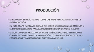 PRODUCCIÓN
• ES LA PUESTA EN PRÁCTICA DE TODAS LAS IDEAS PENSADAS EN LA FASE DE
PREPRODUCCIÓN.
• EN ESTA ETAPA EMPIEZA EL RODAJE DEL VÍDEO SE GRABARÁN LAS IMÁGENES Y
EL SONIDO NECESARIAS PARA LA POSTERIOR EDICIÓN DE VÍDEO Y AUDIO.
• ES AQUÍ DONDE SE REALIZARÁ LA PARTE ESTÉTICA DEL VÍDEO TENIENDO EN
CUENTA DETALLES COMO LA ILUMINACIÓN, LOS PLANOS Y ÁNGULOS DE LAS
FOTOGRAFÍAS Y LA DECORACIÓN QUE VAYAS A INCLUIR.
 