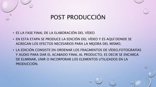 POST PRODUCCIÓN
• ES LA FASE FINAL DE LA ELABORACIÓN DEL VÍDEO
• EN ESTA ETAPA SE PRODUCE LA EDICIÓN DEL VÍDEO Y ES AQUÍ DONDE SE
AGREGAN LOS EFECTOS NECESARIOS PARA LA MEJORA DEL MISMO.
• LA EDICIÓN CONSISTE EN ORDENAR LOS FRAGMENTOS DE VÍDEO,FOTOGRAFÍAS
Y AUDIO PARA DAR EL ACABADO FINAL AL PRODUCTO, ES DECIR SE ENCARGA
DE ELIMINAR, UNIR O INCORPORAR LOS ELEMENTOS UTILIZADOS EN LA
PRODUCCIÓN.
 