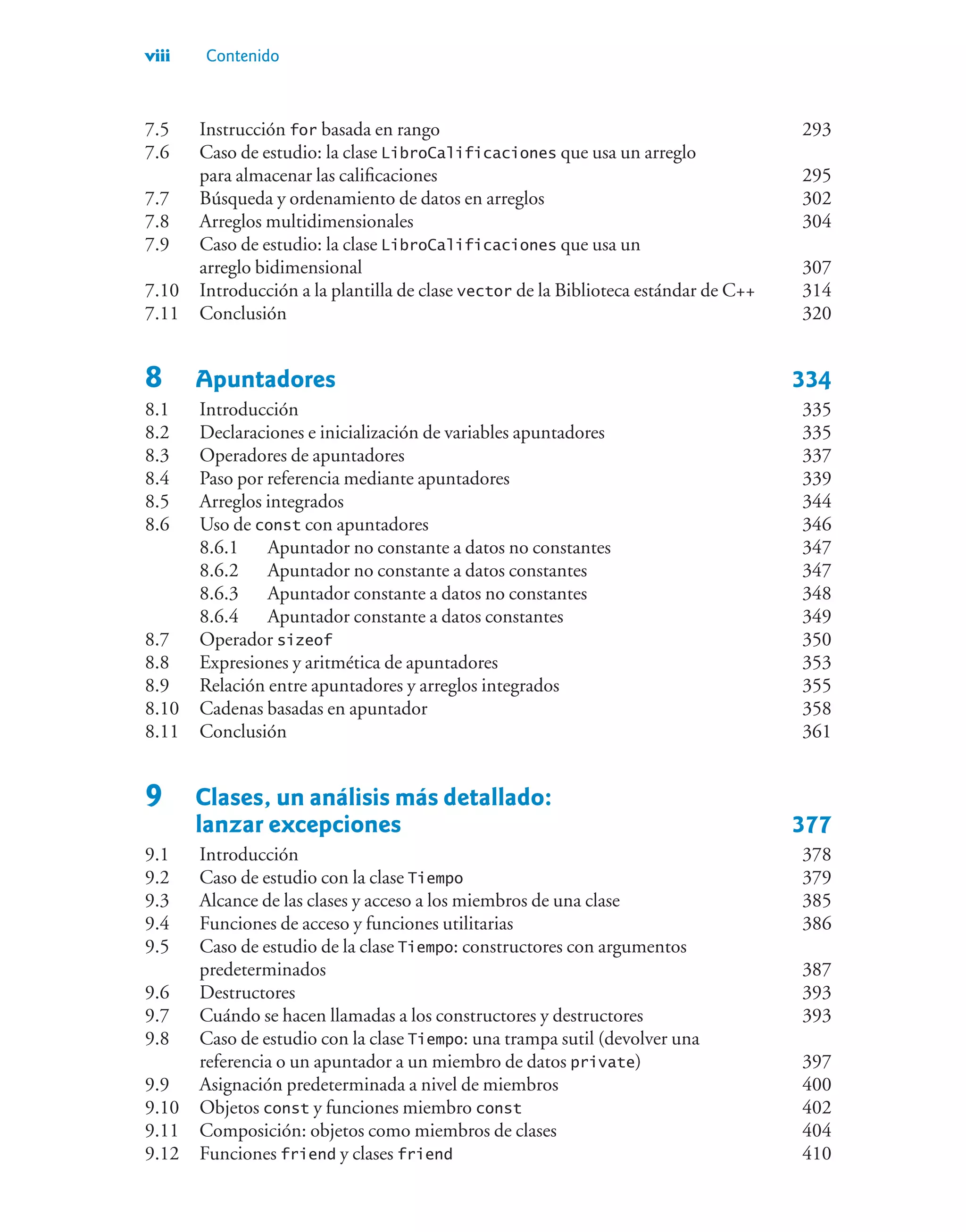 viii Contenido
7.5 Instrucción for basada en rango 293
7.6 Caso de estudio: la clase LibroCalificaciones que usa un arreglo
para almacenar las calificaciones 295
7.7 Búsqueda y ordenamiento de datos en arreglos 302
7.8 Arreglos multidimensionales 304
7.9 Caso de estudio: la clase LibroCalificaciones que usa un
arreglo bidimensional 307
7.10 Introducción a la plantilla de clase vector de la Biblioteca estándar de C++ 314
7.11 Conclusión 320
8 Apuntadores 334
8.1 Introducción 335
8.2 Declaraciones e inicialización de variables apuntadores 335
8.3 Operadores de apuntadores 337
8.4 Paso por referencia mediante apuntadores 339
8.5 Arreglos integrados 344
8.6 Uso de const con apuntadores 346
8.6.1 Apuntador no constante a datos no constantes 347
8.6.2 Apuntador no constante a datos constantes 347
8.6.3 Apuntador constante a datos no constantes 348
8.6.4 Apuntador constante a datos constantes 349
8.7 Operador sizeof 350
8.8 Expresiones y aritmética de apuntadores 353
8.9 Relación entre apuntadores y arreglos integrados 355
8.10 Cadenas basadas en apuntador 358
8.11 Conclusión 361
9 Clases, un análisis más detallado:
lanzar excepciones 377
9.1 Introducción 378
9.2 Caso de estudio con la clase Tiempo 379
9.3 Alcance de las clases y acceso a los miembros de una clase 385
9.4 Funciones de acceso y funciones utilitarias 386
9.5 Caso de estudio de la clase Tiempo: constructores con argumentos
predeterminados 387
9.6 Destructores 393
9.7 Cuándo se hacen llamadas a los constructores y destructores 393
9.8 Caso de estudio con la clase Tiempo: una trampa sutil (devolver una
referencia o un apuntador a un miembro de datos private) 397
9.9 Asignación predeterminada a nivel de miembros 400
9.10 Objetos const y funciones miembro const 402
9.11 Composición: objetos como miembros de clases 404
9.12 Funciones friend y clases friend 410
 