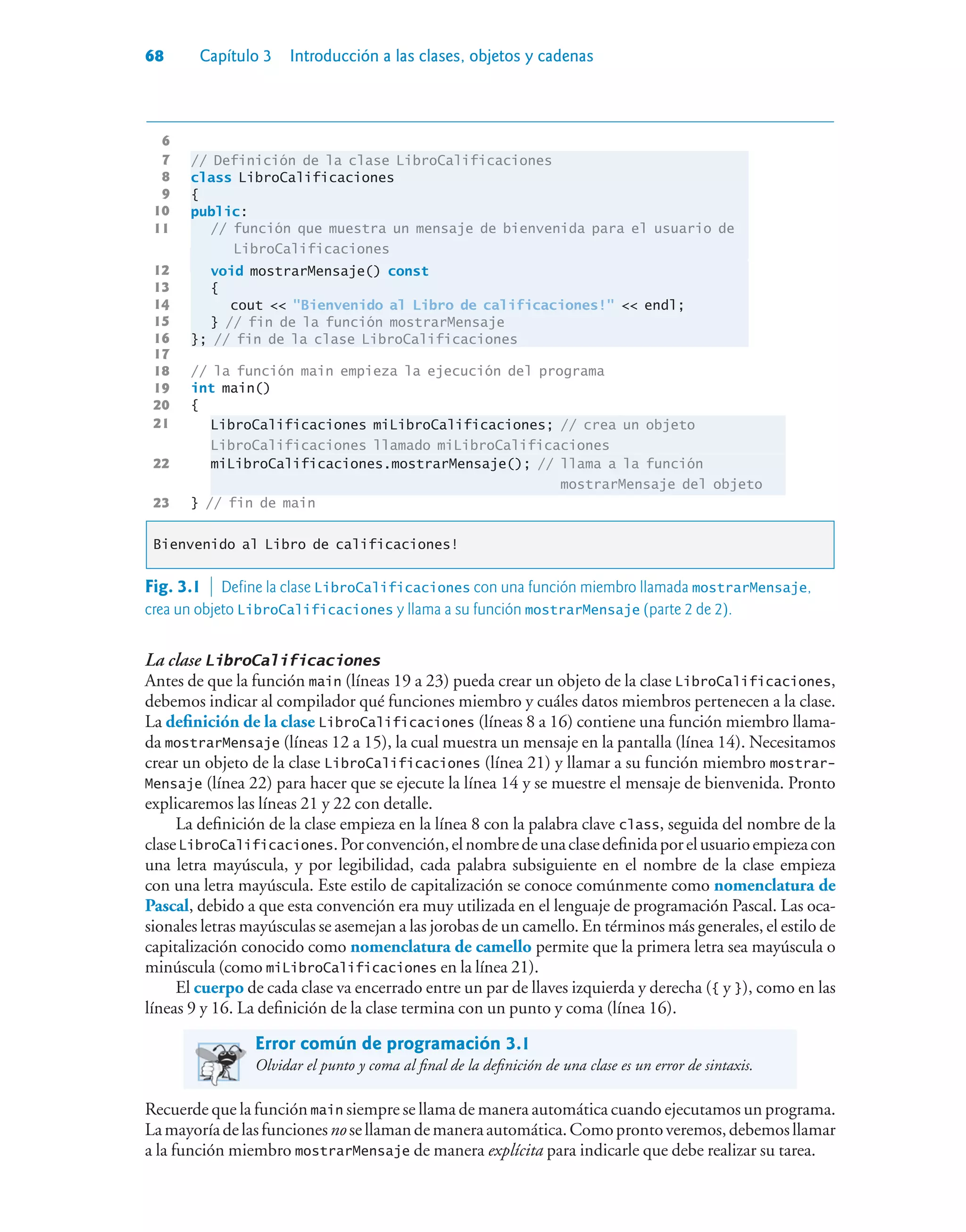 68 Capítulo 3 Introducción a las clases, objetos y cadenas
6
7 // Definición de la clase LibroCalificaciones
8 class LibroCalificaciones
9 {
10 public:
11 // función que muestra un mensaje de bienvenida para el usuario de
LibroCalificaciones
12 void mostrarMensaje() const
13 {
14 cout  Bienvenido al Libro de calificaciones!  endl;
15 } // fin de la función mostrarMensaje
16 }; // fin de la clase LibroCalificaciones
17
18 // la función main empieza la ejecución del programa
19 int main()
20 {
21 LibroCalificaciones miLibroCalificaciones; // crea un objeto
LibroCalificaciones llamado miLibroCalificaciones
22 miLibroCalificaciones.mostrarMensaje(); // llama a la función
mostrarMensaje del objeto
23 } // fin de main
Bienvenido al Libro de calificaciones!
La clase LibroCalificaciones
Antes de que la función main (líneas 19 a 23) pueda crear un objeto de la clase LibroCalificaciones,
debemos indicar al compilador qué funciones miembro y cuáles datos miembros pertenecen a la clase.
La definición de la clase LibroCalificaciones (líneas 8 a 16) contiene una función miembro llama-
da mostrarMensaje (líneas 12 a 15), la cual muestra un mensaje en la pantalla (línea 14). Necesitamos
crear un objeto de la clase LibroCalificaciones (línea 21) y llamar a su función miembro mostrar-
Mensaje (línea 22) para hacer que se ejecute la línea 14 y se muestre el mensaje de bienvenida. Pronto
explicaremos las líneas 21 y 22 con detalle.
La definición de la clase empieza en la línea 8 con la palabra clave class, seguida del nombre de la
claseLibroCalificaciones.Porconvención,elnombredeunaclasedefinidaporelusuarioempiezacon
una letra mayúscula, y por legibilidad, cada palabra subsiguiente en el nombre de la clase empieza
con una letra mayúscula. Este estilo de capitalización se conoce comúnmente como nomenclatura de
Pascal, debido a que esta convención era muy utilizada en el lenguaje de programación Pascal. Las oca-
sionales letras mayúsculas se asemejan a las jorobas de un camello. En términos más generales, el estilo de
capitalización conocido como nomenclatura de camello permite que la primera letra sea mayúscula o
minúscula (como miLibroCalificaciones en la línea 21).
El cuerpo de cada clase va encerrado entre un par de llaves izquierda y derecha ({ y }), como en las
líneas 9 y 16. La definición de la clase termina con un punto y coma (línea 16).
Error común de programación 3.1
Olvidar el punto y coma al final de la definición de una clase es un error de sintaxis.
Recuerde que la función main siempre se llama de manera automática cuando ejecutamos un programa.
Lamayoríadelasfuncionesnosellamandemaneraautomática.Comoprontoveremos,debemosllamar
a la función miembro mostrarMensaje de manera explícita para indicarle que debe realizar su tarea.
Fig. 3.1  Define la clase LibroCalificaciones con una función miembro llamada mostrarMensaje,
crea un objeto LibroCalificaciones y llama a su función mostrarMensaje (parte 2 de 2).
 
