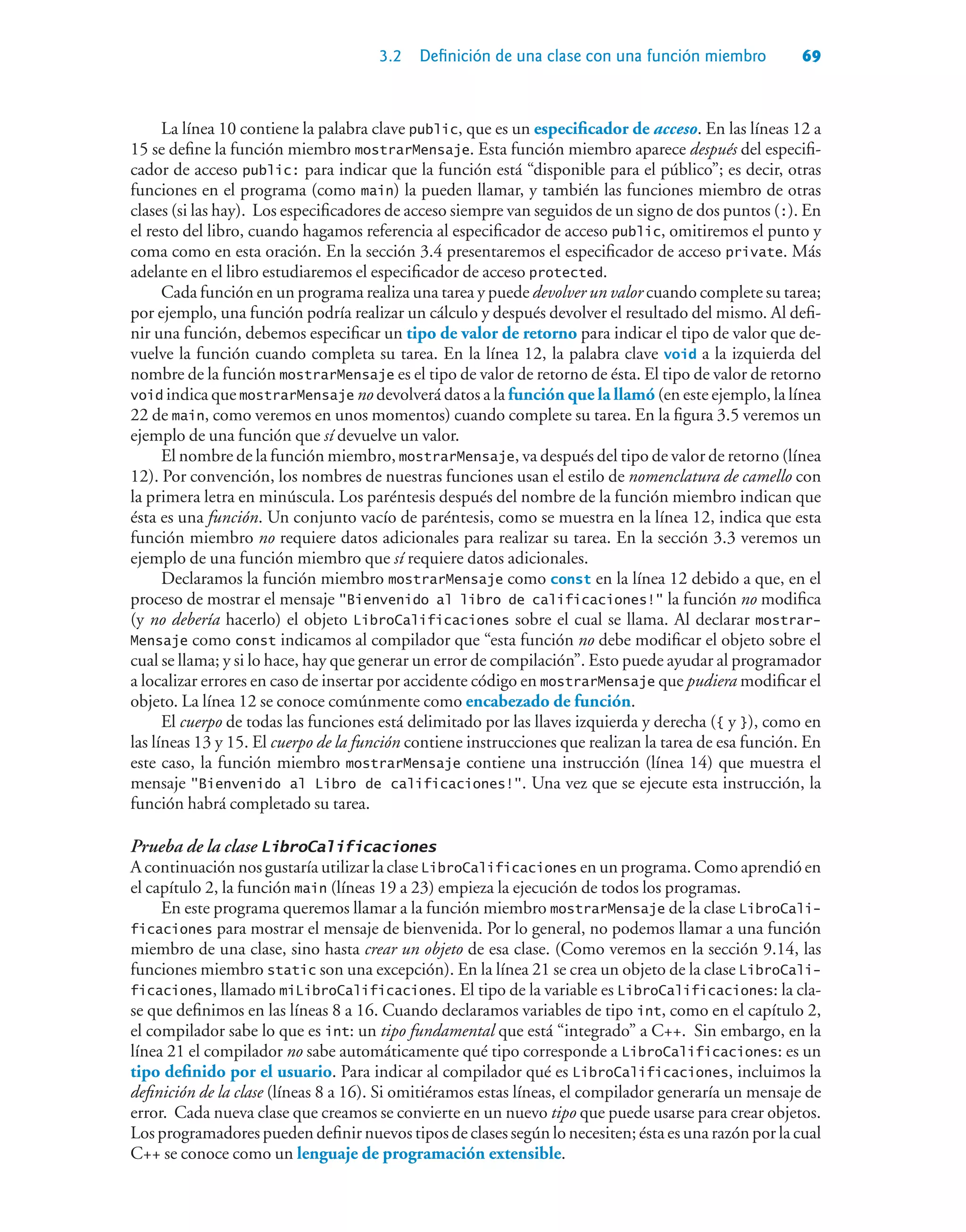 3.2 Definición de una clase con una función miembro 69
La línea 10 contiene la palabra clave public, que es un especificador de acceso. En las líneas 12 a
15 se define la función miembro mostrarMensaje. Esta función miembro aparece después del especifi-
cador de acceso public: para indicar que la función está “disponible para el público”; es decir, otras
funciones en el programa (como main) la pueden llamar, y también las funciones miembro de otras
clases (si las hay). Los especificadores de acceso siempre van seguidos de un signo de dos puntos (:). En
el resto del libro, cuando hagamos referencia al especificador de acceso public, omitiremos el punto y
coma como en esta oración. En la sección 3.4 presentaremos el especificador de acceso private. Más
adelante en el libro estudiaremos el especificador de acceso protected.
Cada función en un programa realiza una tarea y puede devolver un valor cuando complete su tarea;
por ejemplo, una función podría realizar un cálculo y después devolver el resultado del mismo. Al defi-
nir una función, debemos especificar un tipo de valor de retorno para indicar el tipo de valor que de-
vuelve la función cuando completa su tarea. En la línea 12, la palabra clave void a la izquierda del
nombre de la función mostrarMensaje es el tipo de valor de retorno de ésta. El tipo de valor de retorno
void indica que mostrarMensaje no devolverá datos a la función que la llamó (en este ejemplo, la línea
22 de main, como veremos en unos momentos) cuando complete su tarea. En la figura 3.5 veremos un
ejemplo de una función que sí devuelve un valor.
El nombre de la función miembro, mostrarMensaje, va después del tipo de valor de retorno (línea
12). Por convención, los nombres de nuestras funciones usan el estilo de nomenclatura de camello con
la primera letra en minúscula. Los paréntesis después del nombre de la función miembro indican que
ésta es una función. Un conjunto vacío de paréntesis, como se muestra en la línea 12, indica que esta
función miembro no requiere datos adicionales para realizar su tarea. En la sección 3.3 veremos un
ejemplo de una función miembro que sí requiere datos adicionales.
Declaramos la función miembro mostrarMensaje como const en la línea 12 debido a que, en el
proceso de mostrar el mensaje Bienvenido al libro de calificaciones! la función no modifica
(y no debería hacerlo) el objeto LibroCalificaciones sobre el cual se llama. Al declarar mostrar-
Mensaje como const indicamos al compilador que “esta función no debe modificar el objeto sobre el
cual se llama; y si lo hace, hay que generar un error de compilación”. Esto puede ayudar al programador
a localizar errores en caso de insertar por accidente código en mostrarMensaje que pudiera modificar el
objeto. La línea 12 se conoce comúnmente como encabezado de función.
El cuerpo de todas las funciones está delimitado por las llaves izquierda y derecha ({ y }), como en
las líneas 13 y 15. El cuerpo de la función contiene instrucciones que realizan la tarea de esa función. En
este caso, la función miembro mostrarMensaje contiene una instrucción (línea 14) que muestra el
mensaje Bienvenido al Libro de calificaciones!. Una vez que se ejecute esta instrucción, la
función habrá completado su tarea.
Prueba de la clase LibroCalificaciones
A continuación nos gustaría utilizar la clase LibroCalificaciones en un programa. Como aprendió en
el capítulo 2, la función main (líneas 19 a 23) empieza la ejecución de todos los programas.
En este programa queremos llamar a la función miembro mostrarMensaje de la clase LibroCali-
ficaciones para mostrar el mensaje de bienvenida. Por lo general, no podemos llamar a una función
miembro de una clase, sino hasta crear un objeto de esa clase. (Como veremos en la sección 9.14, las
funciones miembro static son una excepción). En la línea 21 se crea un objeto de la clase LibroCali-
ficaciones, llamado miLibroCalificaciones. El tipo de la variable es LibroCalificaciones: la cla-
se que definimos en las líneas 8 a 16. Cuando declaramos variables de tipo int, como en el capítulo 2,
el compilador sabe lo que es int: un tipo fundamental que está “integrado” a C++. Sin embargo, en la
línea 21 el compilador no sabe automáticamente qué tipo corresponde a LibroCalificaciones: es un
tipo definido por el usuario. Para indicar al compilador qué es LibroCalificaciones, incluimos la
definición de la clase (líneas 8 a 16). Si omitiéramos estas líneas, el compilador generaría un mensaje de
error. Cada nueva clase que creamos se convierte en un nuevo tipo que puede usarse para crear objetos.
Los programadores pueden definir nuevos tipos de clases según lo necesiten; ésta es una razón por la cual
C++ se conoce como un lenguaje de programación extensible.
 