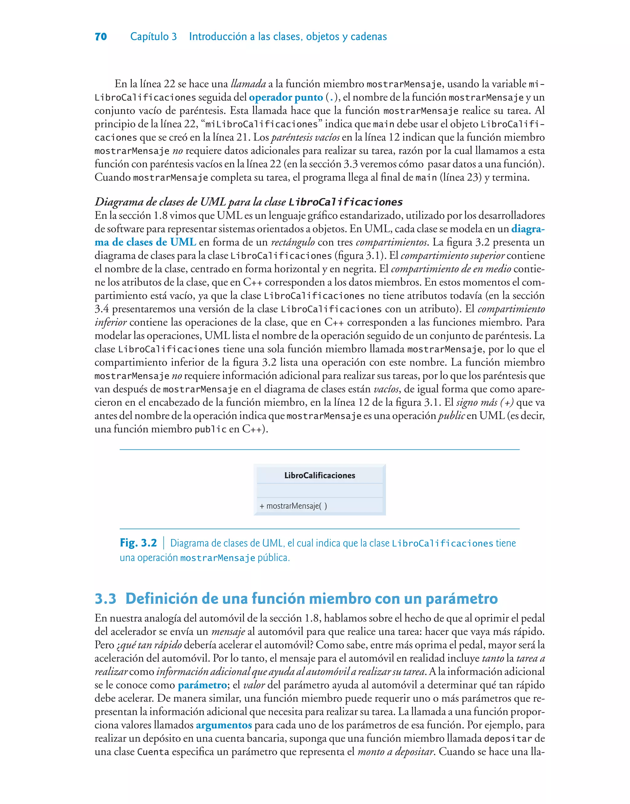 70 Capítulo 3 Introducción a las clases, objetos y cadenas
En la línea 22 se hace una llamada a la función miembro mostrarMensaje, usando la variable mi-
LibroCalificaciones seguida del operador punto (.), el nombre de la función mostrarMensaje y un
conjunto vacío de paréntesis. Esta llamada hace que la función mostrarMensaje realice su tarea. Al
principio de la línea 22, “miLibroCalificaciones” indica que main debe usar el objeto LibroCalifi-
caciones que se creó en la línea 21. Los paréntesis vacíos en la línea 12 indican que la función miembro
mostrarMensaje no requiere datos adicionales para realizar su tarea, razón por la cual llamamos a esta
función con paréntesis vacíos en la línea 22 (en la sección 3.3 veremos cómo pasar datos a una función).
Cuando mostrarMensaje completa su tarea, el programa llega al final de main (línea 23) y termina.
Diagrama de clases de UML para la clase LibroCalificaciones
En la sección 1.8 vimos que UML es un lenguaje gráfico estandarizado, utilizado por los desarrolladores
de software para representar sistemas orientados a objetos. En UML, cada clase se modela en un diagra-
ma de clases de UML en forma de un rectángulo con tres compartimientos. La figura 3.2 presenta un
diagrama de clases para la clase LibroCalificaciones (figura 3.1). El compartimiento superior contiene
el nombre de la clase, centrado en forma horizontal y en negrita. El compartimiento de en medio contie-
ne los atributos de la clase, que en C++ corresponden a los datos miembros. En estos momentos el com-
partimiento está vacío, ya que la clase LibroCalificaciones no tiene atributos todavía (en la sección
3.4 presentaremos una versión de la clase LibroCalificaciones con un atributo). El compartimiento
inferior contiene las operaciones de la clase, que en C++ corresponden a las funciones miembro. Para
modelar las operaciones, UML lista el nombre de la operación seguido de un conjunto de paréntesis. La
clase LibroCalificaciones tiene una sola función miembro llamada mostrarMensaje, por lo que el
compartimiento inferior de la figura 3.2 lista una operación con este nombre. La función miembro
mostrarMensaje no requiere información adicional para realizar sus tareas, por lo que los paréntesis que
van después de mostrarMensaje en el diagrama de clases están vacíos, de igual forma que como apare-
cieron en el encabezado de la función miembro, en la línea 12 de la figura 3.1. El signo más (+) que va
antes del nombre de la operación indica que mostrarMensaje es una operación public en UML (es decir,
una función miembro public en C++).
LibroCalificaciones
+ mostrarMensaje( )
Fig. 3.2  Diagrama de clases de UML, el cual indica que la clase LibroCalificaciones tiene
una operación mostrarMensaje pública.
3.3Definición de una función miembro con un parámetro
En nuestra analogía del automóvil de la sección 1.8, hablamos sobre el hecho de que al oprimir el pedal
del acelerador se envía un mensaje al automóvil para que realice una tarea: hacer que vaya más rápido.
Pero ¿qué tan rápido debería acelerar el automóvil? Como sabe, entre más oprima el pedal, mayor será la
aceleración del automóvil. Por lo tanto, el mensaje para el automóvil en realidad incluye tanto la tarea a
realizarcomoinformaciónadicionalqueayudaalautomóvilarealizarsutarea.Alainformaciónadicional
se le conoce como parámetro; el valor del parámetro ayuda al automóvil a determinar qué tan rápido
debe acelerar. De manera similar, una función miembro puede requerir uno o más parámetros que re-
presentan la información adicional que necesita para realizar su tarea. La llamada a una función propor-
ciona valores llamados argumentos para cada uno de los parámetros de esa función. Por ejemplo, para
realizar un depósito en una cuenta bancaria, suponga que una función miembro llamada depositar de
una clase Cuenta especifica un parámetro que representa el monto a depositar. Cuando se hace una lla-
 
