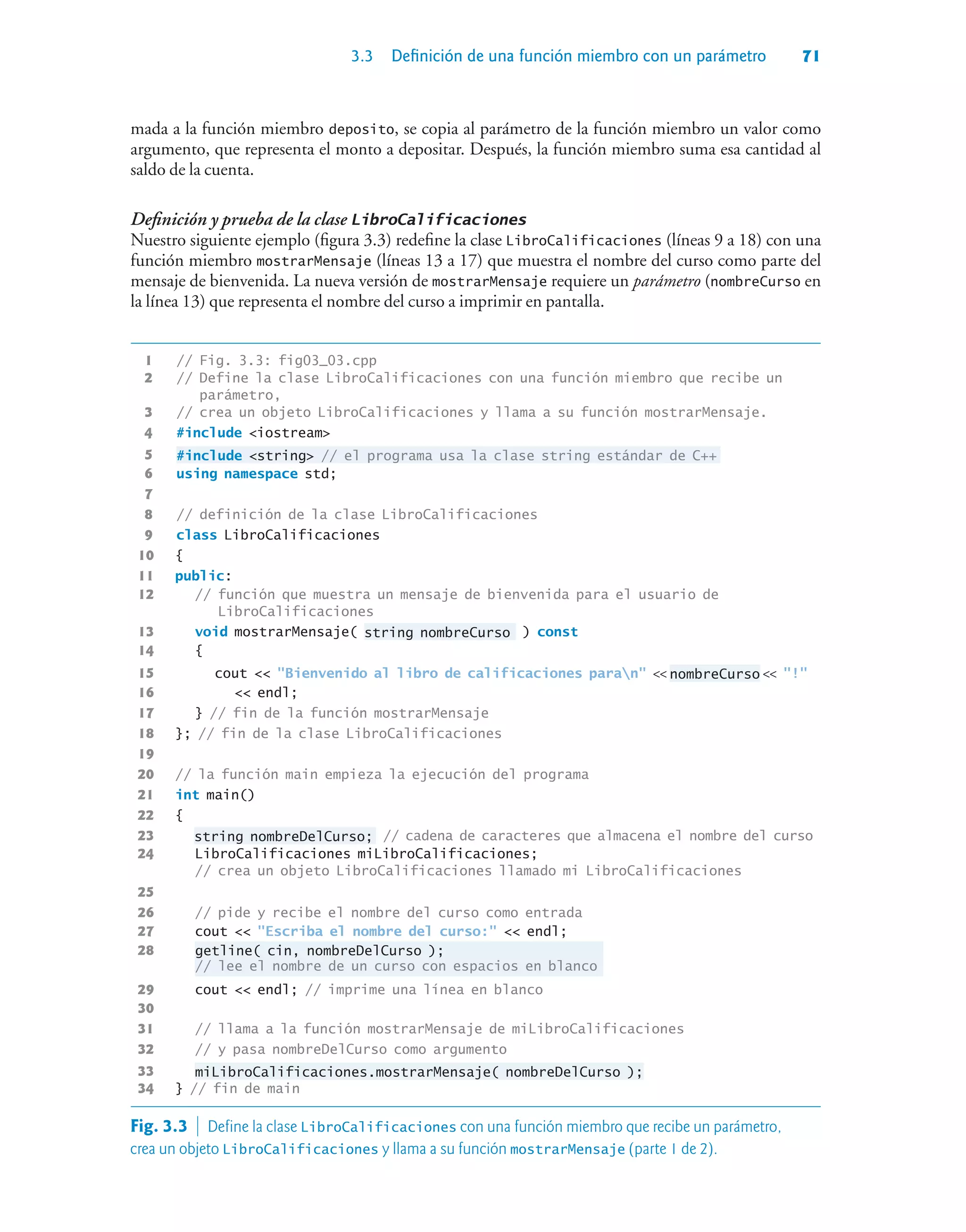 3.3 Definición de una función miembro con un parámetro 71
mada a la función miembro deposito, se copia al parámetro de la función miembro un valor como
argumento, que representa el monto a depositar. Después, la función miembro suma esa cantidad al
saldo de la cuenta.
Definición y prueba de la clase LibroCalificaciones
Nuestro siguiente ejemplo (figura 3.3) redefine la clase LibroCalificaciones (líneas 9 a 18) con una
función miembro mostrarMensaje (líneas 13 a 17) que muestra el nombre del curso como parte del
mensaje de bienvenida. La nueva versión de mostrarMensaje requiere un parámetro (nombreCurso en
la línea 13) que representa el nombre del curso a imprimir en pantalla.
1 // Fig. 3.3: fig03_03.cpp
2 // Define la clase LibroCalificaciones con una función miembro que recibe un
parámetro,
3 // crea un objeto LibroCalificaciones y llama a su función mostrarMensaje.
4 #include iostream
5 #include string // el programa usa la clase string estándar de C++
6 using namespace std;
7
8 // definición de la clase LibroCalificaciones
9 class LibroCalificaciones
10 {
11 public:
12 // función que muestra un mensaje de bienvenida para el usuario de
LibroCalificaciones
13 void mostrarMensaje( string nombreCurso ) const
14 {
15 cout  Bienvenido al libro de calificaciones paran  nombreCurso  !
16  endl;
17 } // fin de la función mostrarMensaje
18 }; // fin de la clase LibroCalificaciones
19
20 // la función main empieza la ejecución del programa
21 int main()
22 {
23 string nombreDelCurso; // cadena de caracteres que almacena el nombre del curso
24 LibroCalificaciones miLibroCalificaciones;
// crea un objeto LibroCalificaciones llamado mi LibroCalificaciones
25
26 // pide y recibe el nombre del curso como entrada
27 cout  Escriba el nombre del curso:  endl;
28 getline( cin, nombreDelCurso );
// lee el nombre de un curso con espacios en blanco
29 cout  endl; // imprime una línea en blanco
30
31 // llama a la función mostrarMensaje de miLibroCalificaciones
32 // y pasa nombreDelCurso como argumento
33 miLibroCalificaciones.mostrarMensaje( nombreDelCurso );
34 } // fin de main
Fig. 3.3  Define la clase LibroCalificaciones con una función miembro que recibe un parámetro,
crea un objeto LibroCalificaciones y llama a su función mostrarMensaje (parte 1 de 2).
 