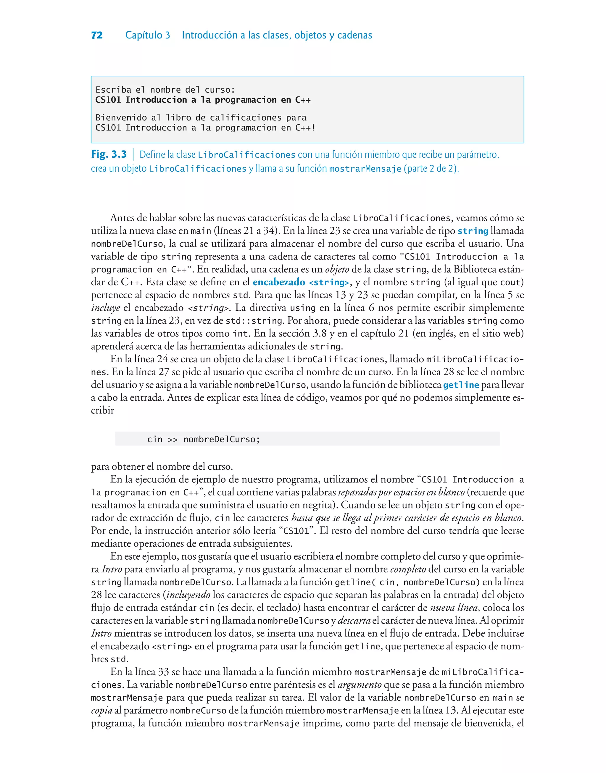 72 Capítulo 3 Introducción a las clases, objetos y cadenas
Escriba el nombre del curso:
CS101 Introduccion a la programacion en C++
Bienvenido al libro de calificaciones para
CS101 Introduccion a la programacion en C++!
Antes de hablar sobre las nuevas características de la clase LibroCalificaciones, veamos cómo se
utiliza la nueva clase en main (líneas 21 a 34). En la línea 23 se crea una variable de tipo string llamada
nombreDelCurso, la cual se utilizará para almacenar el nombre del curso que escriba el usuario. Una
variable de tipo string representa a una cadena de caracteres tal como CS101 Introduccion a la
programacion en C++. En realidad, una cadena es un objeto de la clase string, de la Biblioteca están-
dar de C++. Esta clase se define en el encabezado string, y el nombre string (al igual que cout)
pertenece al espacio de nombres std. Para que las líneas 13 y 23 se puedan compilar, en la línea 5 se
incluye el encabezado string. La directiva using en la línea 6 nos permite escribir simplemente
string en la línea 23, en vez de std::string. Por ahora, puede considerar a las variables string como
las variables de otros tipos como int. En la sección 3.8 y en el capítulo 21 (en inglés, en el sitio web)
aprenderá acerca de las herramientas adicionales de string.
En la línea 24 se crea un objeto de la clase LibroCalificaciones, llamado miLibroCalificacio-
nes. En la línea 27 se pide al usuario que escriba el nombre de un curso. En la línea 28 se lee el nombre
del usuario y se asigna a la variable nombreDelCurso, usando la función de biblioteca getline para llevar
a cabo la entrada. Antes de explicar esta línea de código, veamos por qué no podemos simplemente es-
cribir
cin  nombreDelCurso;
para obtener el nombre del curso.
En la ejecución de ejemplo de nuestro programa, utilizamos el nombre “CS101 Introduccion a
la programacion en C++”, el cual contiene varias palabras separadas por espacios en blanco (recuerde que
resaltamos la entrada que suministra el usuario en negrita). Cuando se lee un objeto string con el ope-
rador de extracción de flujo, cin lee caracteres hasta que se llega al primer carácter de espacio en blanco.
Por ende, la instrucción anterior sólo leería “CS101”. El resto del nombre del curso tendría que leerse
mediante operaciones de entrada subsiguientes.
En este ejemplo, nos gustaría que el usuario escribiera el nombre completo del curso y que oprimie-
ra Intro para enviarlo al programa, y nos gustaría almacenar el nombre completo del curso en la variable
string llamada nombreDelCurso. La llamada a la función getline( cin, nombreDelCurso) en la línea
28 lee caracteres (incluyendo los caracteres de espacio que separan las palabras en la entrada) del objeto
flujo de entrada estándar cin (es decir, el teclado) hasta encontrar el carácter de nueva línea, coloca los
caracteresenlavariablestring llamadanombreDelCurso ydescartaelcarácterdenuevalínea.Aloprimir
Intro mientras se introducen los datos, se inserta una nueva línea en el flujo de entrada. Debe incluirse
el encabezado string en el programa para usar la función getline, que pertenece al espacio de nom-
bres std.
En la línea 33 se hace una llamada a la función miembro mostrarMensaje de miLibroCalifica-
ciones. La variable nombreDelCurso entre paréntesis es el argumento que se pasa a la función miembro
mostrarMensaje para que pueda realizar su tarea. El valor de la variable nombreDelCurso en main se
copia al parámetro nombreCurso de la función miembro mostrarMensaje en la línea 13. Al ejecutar este
programa, la función miembro mostrarMensaje imprime, como parte del mensaje de bienvenida, el
Fig. 3.3  Define la clase LibroCalificaciones con una función miembro que recibe un parámetro,
crea un objeto LibroCalificaciones y llama a su función mostrarMensaje (parte 2 de 2).
 