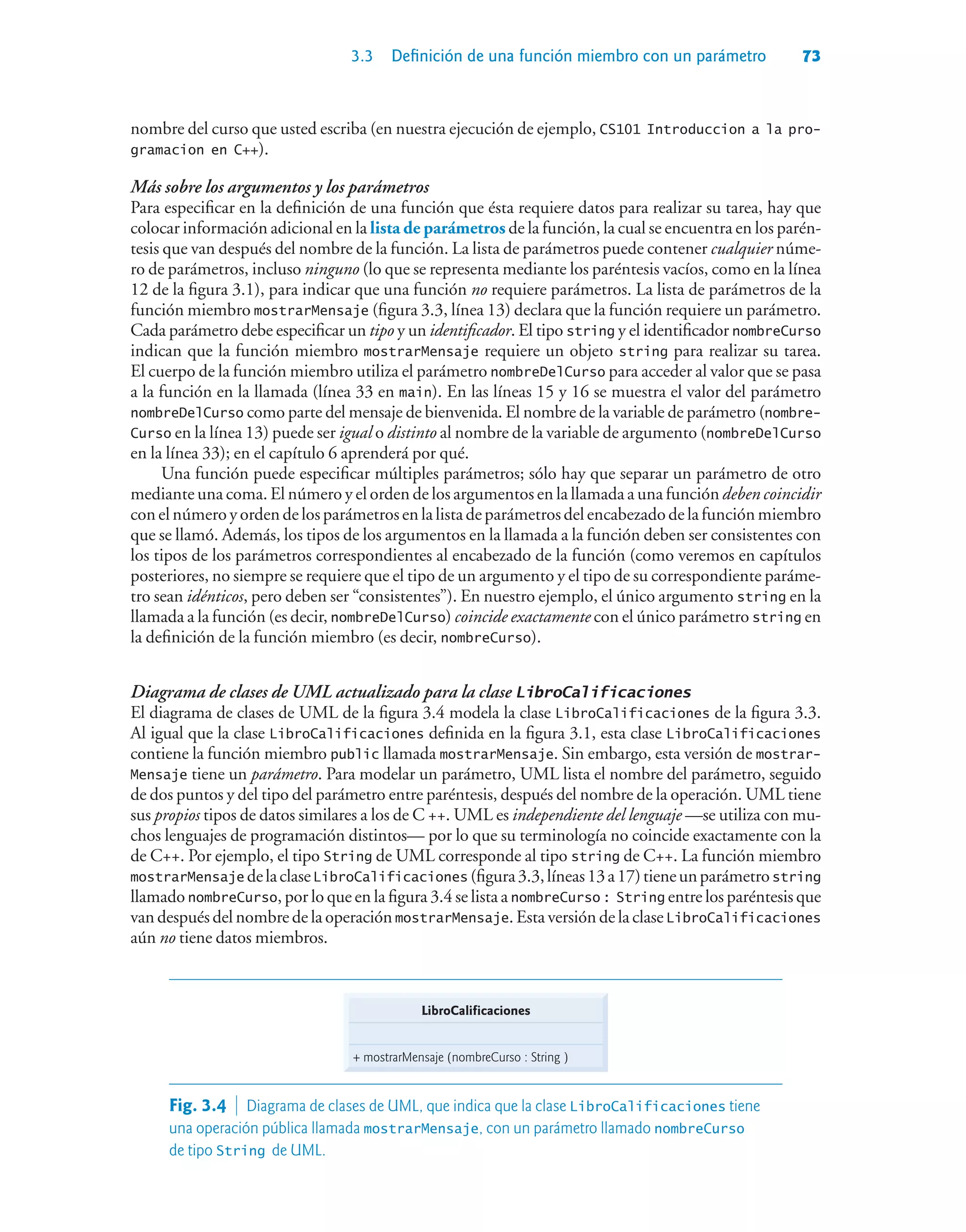3.3 Definición de una función miembro con un parámetro 73
nombre del curso que usted escriba (en nuestra ejecución de ejemplo, CS101 Introduccion a la pro-
gramacion en C++).
Más sobre los argumentos y los parámetros
Para especificar en la definición de una función que ésta requiere datos para realizar su tarea, hay que
colocar información adicional en la lista de parámetros de la función, la cual se encuentra en los parén-
tesis que van después del nombre de la función. La lista de parámetros puede contener cualquier núme-
ro de parámetros, incluso ninguno (lo que se representa mediante los paréntesis vacíos, como en la línea
12 de la figura 3.1), para indicar que una función no requiere parámetros. La lista de parámetros de la
función miembro mostrarMensaje (figura 3.3, línea 13) declara que la función requiere un parámetro.
Cada parámetro debe especificar un tipo y un identificador. El tipo string y el identificador nombreCurso
indican que la función miembro mostrarMensaje requiere un objeto string para realizar su tarea.
El cuerpo de la función miembro utiliza el parámetro nombreDelCurso para acceder al valor que se pasa
a la función en la llamada (línea 33 en main). En las líneas 15 y 16 se muestra el valor del parámetro
nombreDelCurso como parte del mensaje de bienvenida. El nombre de la variable de parámetro (nombre-
Curso en la línea 13) puede ser igual o distinto al nombre de la variable de argumento (nombreDelCurso
en la línea 33); en el capítulo 6 aprenderá por qué.
Una función puede especificar múltiples parámetros; sólo hay que separar un parámetro de otro
mediante una coma. El número y el orden de los argumentos en la llamada a una función deben coincidir
conelnúmeroyordendelosparámetrosenlalistadeparámetrosdelencabezadodelafunciónmiembro
que se llamó. Además, los tipos de los argumentos en la llamada a la función deben ser consistentes con
los tipos de los parámetros correspondientes al encabezado de la función (como veremos en capítulos
posteriores, no siempre se requiere que el tipo de un argumento y el tipo de su correspondiente paráme-
tro sean idénticos, pero deben ser “consistentes”). En nuestro ejemplo, el único argumento string en la
llamada a la función (es decir, nombreDelCurso) coincide exactamente con el único parámetro string en
la definición de la función miembro (es decir, nombreCurso).
Diagrama de clases de UML actualizado para la clase LibroCalificaciones
El diagrama de clases de UML de la figura 3.4 modela la clase LibroCalificaciones de la figura 3.3.
Al igual que la clase LibroCalificaciones definida en la figura 3.1, esta clase LibroCalificaciones
contiene la función miembro public llamada mostrarMensaje. Sin embargo, esta versión de mostrar-
Mensaje tiene un parámetro. Para modelar un parámetro, UML lista el nombre del parámetro, seguido
de dos puntos y del tipo del parámetro entre paréntesis, después del nombre de la operación. UML tiene
sus propios tipos de datos similares a los de C ++. UML es independiente del lenguaje —se utiliza con mu-
chos lenguajes de programación distintos— por lo que su terminología no coincide exactamente con la
de C++. Por ejemplo, el tipo String de UML corresponde al tipo string de C++. La función miembro
mostrarMensaje delaclaseLibroCalificaciones (figura3.3,líneas13a17)tieneunparámetrostring
llamado nombreCurso, por lo que en la figura 3.4 se lista a nombreCurso : String entre los paréntesis que
van después del nombre de la operación mostrarMensaje. Esta versión de la clase LibroCalificaciones
aún no tiene datos miembros.
LibroCalificaciones
+ mostrarMensaje (nombreCurso : String )
Fig. 3.4  Diagrama de clases de UML, que indica que la clase LibroCalificaciones tiene
una operación pública llamada mostrarMensaje, con un parámetro llamado nombreCurso
de tipo String de UML.
 