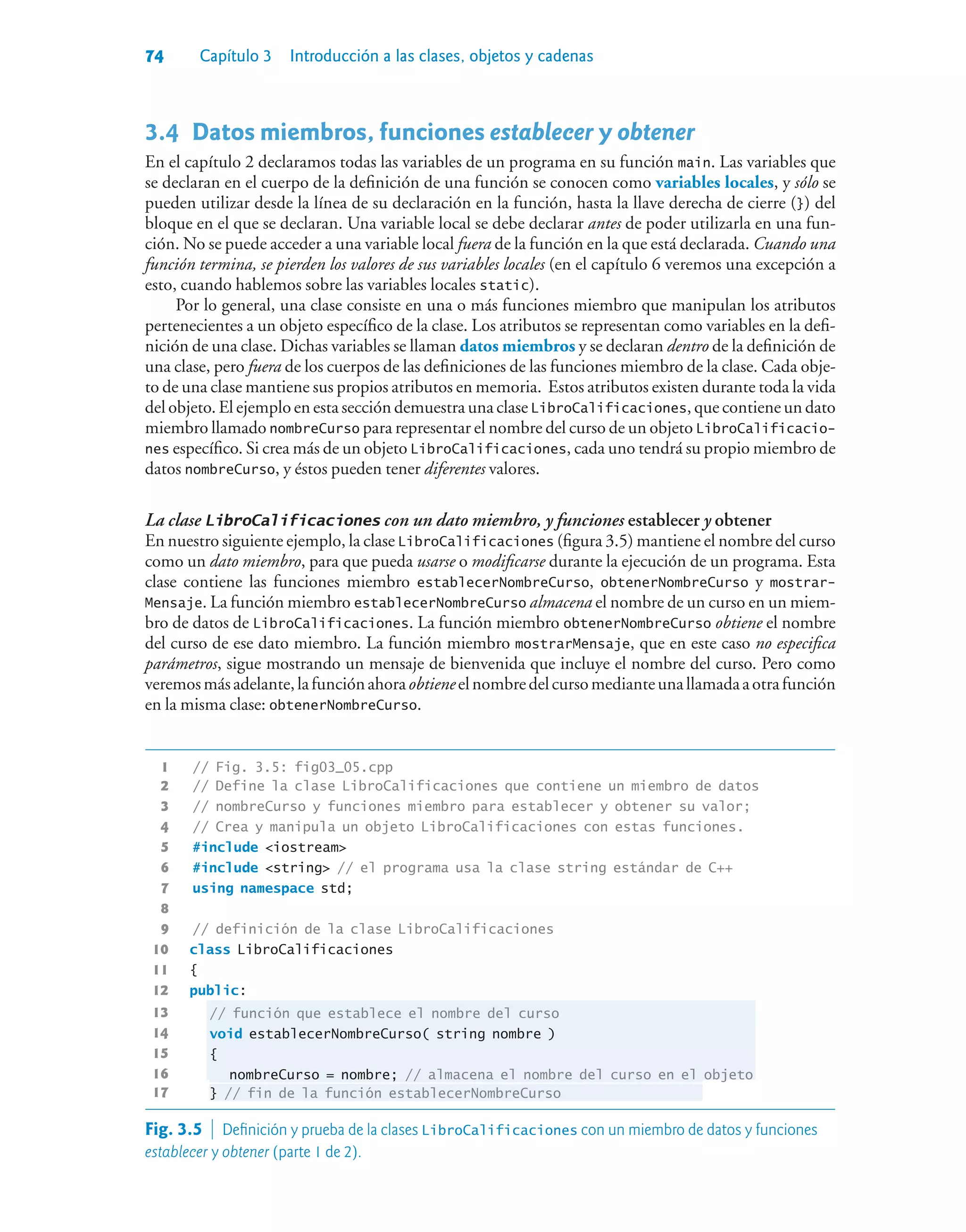 74 Capítulo 3 Introducción a las clases, objetos y cadenas
3.4Datos miembros, funciones establecer y obtener
En el capítulo 2 declaramos todas las variables de un programa en su función main. Las variables que
se declaran en el cuerpo de la definición de una función se conocen como variables locales, y sólo se
pueden utilizar desde la línea de su declaración en la función, hasta la llave derecha de cierre (}) del
bloque en el que se declaran. Una variable local se debe declarar antes de poder utilizarla en una fun-
ción. No se puede acceder a una variable local fuera de la función en la que está declarada. Cuando una
función termina, se pierden los valores de sus variables locales (en el capítulo 6 veremos una excepción a
esto, cuando hablemos sobre las variables locales static).
Por lo general, una clase consiste en una o más funciones miembro que manipulan los atributos
pertenecientes a un objeto específico de la clase. Los atributos se representan como variables en la defi-
nición de una clase. Dichas variables se llaman datos miembros y se declaran dentro de la definición de
una clase, pero fuera de los cuerpos de las definiciones de las funciones miembro de la clase. Cada obje-
to de una clase mantiene sus propios atributos en memoria. Estos atributos existen durante toda la vida
del objeto. El ejemplo en esta sección demuestra una clase LibroCalificaciones, que contiene un dato
miembro llamado nombreCurso para representar el nombre del curso de un objeto LibroCalificacio-
nes específico. Si crea más de un objeto LibroCalificaciones, cada uno tendrá su propio miembro de
datos nombreCurso, y éstos pueden tener diferentes valores.
La clase LibroCalificaciones con un dato miembro, y funciones establecer y obtener
En nuestro siguiente ejemplo, la clase LibroCalificaciones (figura 3.5) mantiene el nombre del curso
como un dato miembro, para que pueda usarse o modificarse durante la ejecución de un programa. Esta
clase contiene las funciones miembro establecerNombreCurso, obtenerNombreCurso y mostrar-
Mensaje. La función miembro establecerNombreCurso almacena el nombre de un curso en un miem-
bro de datos de LibroCalificaciones. La función miembro obtenerNombreCurso obtiene el nombre
del curso de ese dato miembro. La función miembro mostrarMensaje, que en este caso no especifica
parámetros, sigue mostrando un mensaje de bienvenida que incluye el nombre del curso. Pero como
veremosmásadelante,lafunciónahoraobtieneelnombredelcursomedianteunallamadaaotrafunción
en la misma clase: obtenerNombreCurso.
1 // Fig. 3.5: fig03_05.cpp
2 // Define la clase LibroCalificaciones que contiene un miembro de datos
3 // nombreCurso y funciones miembro para establecer y obtener su valor;
4 // Crea y manipula un objeto LibroCalificaciones con estas funciones.
5 #include iostream
6 #include string // el programa usa la clase string estándar de C++
7 using namespace std;
8
9 // definición de la clase LibroCalificaciones
10 class LibroCalificaciones
11 {
12 public:
13 // función que establece el nombre del curso
14 void establecerNombreCurso( string nombre )
15 {
16 nombreCurso = nombre; // almacena el nombre del curso en el objeto
17 } // fin de la función establecerNombreCurso
Fig. 3.5  Definición y prueba de la clases LibroCalificaciones con un miembro de datos y funciones
establecer y obtener (parte 1 de 2).
 
