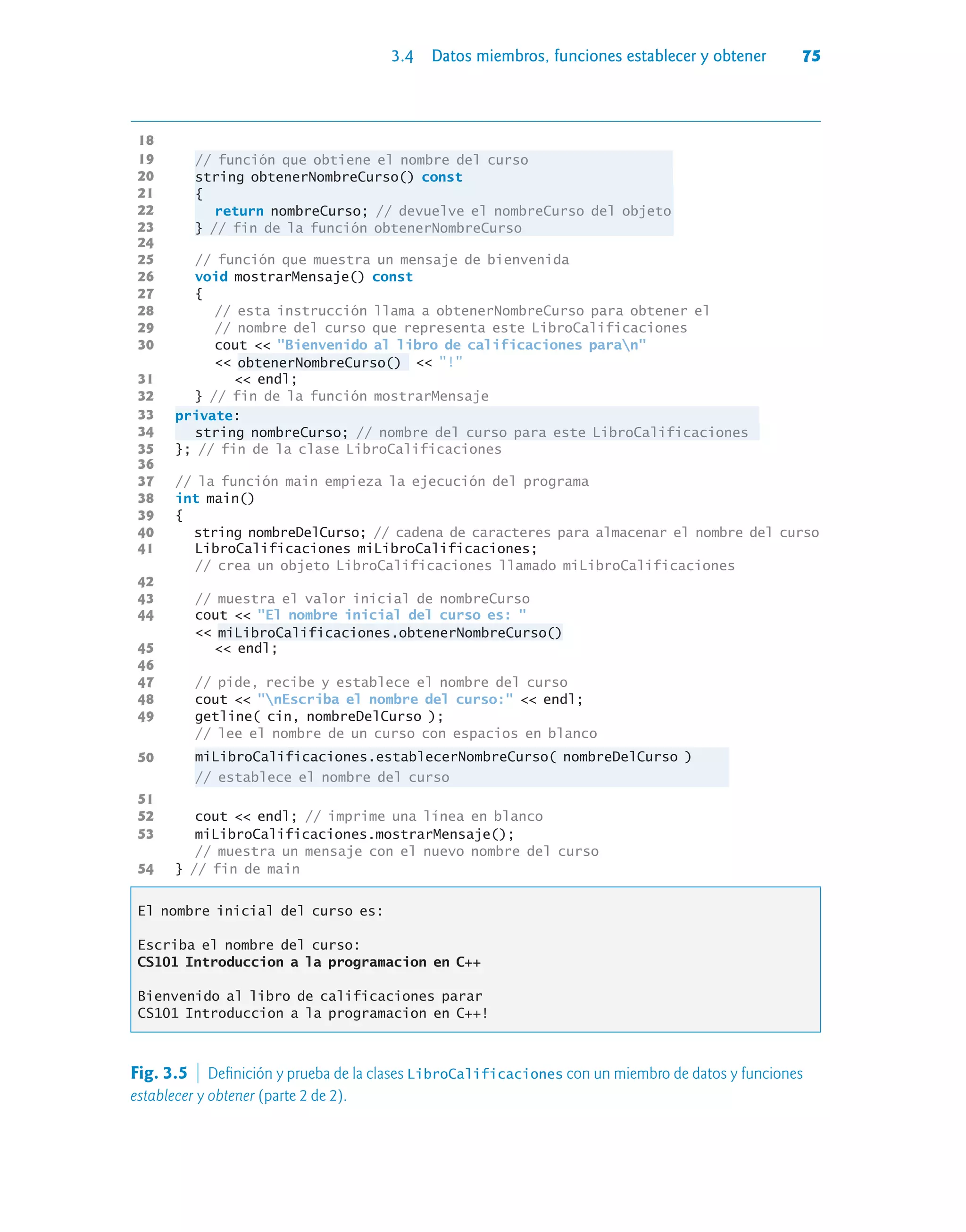 3.4 Datos miembros, funciones establecer y obtener 75
18
19 // función que obtiene el nombre del curso
20 string obtenerNombreCurso() const
21 {
22 return nombreCurso; // devuelve el nombreCurso del objeto
23 } // fin de la función obtenerNombreCurso
24
25 // función que muestra un mensaje de bienvenida
26 void mostrarMensaje() const
27 {
28 // esta instrucción llama a obtenerNombreCurso para obtener el
29 // nombre del curso que representa este LibroCalificaciones
30 cout  Bienvenido al libro de calificaciones paran
 obtenerNombreCurso()  !
31  endl;
32 } // fin de la función mostrarMensaje
33 private:
34 string nombreCurso; // nombre del curso para este LibroCalificaciones
35 }; // fin de la clase LibroCalificaciones
36
37 // la función main empieza la ejecución del programa
38 int main()
39 {
40 string nombreDelCurso; // cadena de caracteres para almacenar el nombre del curso
41 LibroCalificaciones miLibroCalificaciones;
// crea un objeto LibroCalificaciones llamado miLibroCalificaciones
42
43 // muestra el valor inicial de nombreCurso
44 cout  El nombre inicial del curso es: 
 miLibroCalificaciones.obtenerNombreCurso()
45  endl;
46
47 // pide, recibe y establece el nombre del curso
48 cout  nEscriba el nombre del curso:  endl;
49 getline( cin, nombreDelCurso );
// lee el nombre de un curso con espacios en blanco
50 miLibroCalificaciones.establecerNombreCurso( nombreDelCurso )
// establece el nombre del curso
51
52 cout  endl; // imprime una línea en blanco
53 miLibroCalificaciones.mostrarMensaje();
// muestra un mensaje con el nuevo nombre del curso
54 } // fin de main
El nombre inicial del curso es:
Escriba el nombre del curso:
CS101 Introduccion a la programacion en C++
Bienvenido al libro de calificaciones parar
CS101 Introduccion a la programacion en C++!
Fig. 3.5  Definición y prueba de la clases LibroCalificaciones con un miembro de datos y funciones
establecer y obtener (parte 2 de 2).
 