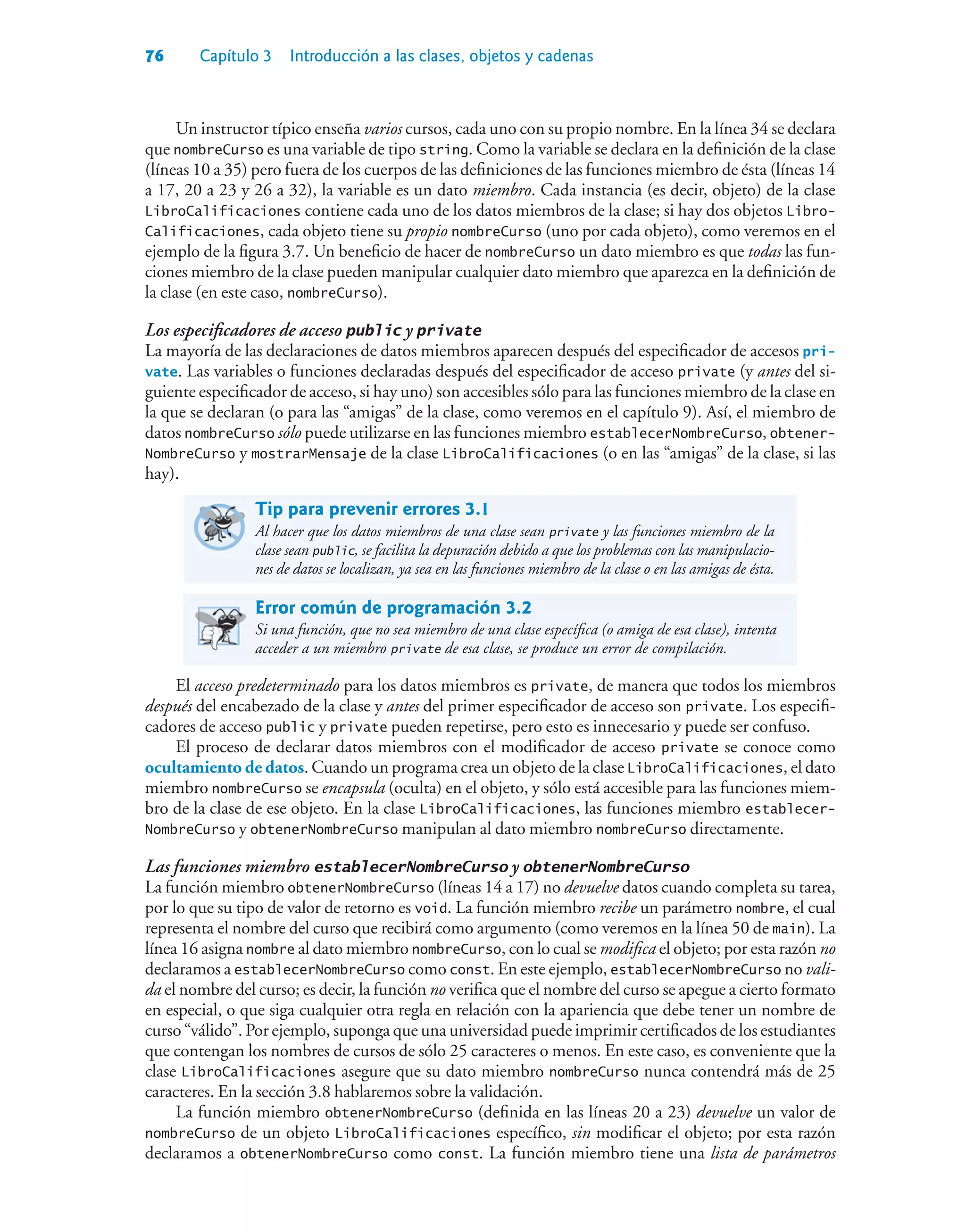 76 Capítulo 3 Introducción a las clases, objetos y cadenas
Un instructor típico enseña varios cursos, cada uno con su propio nombre. En la línea 34 se declara
que nombreCurso es una variable de tipo string. Como la variable se declara en la definición de la clase
(líneas 10 a 35) pero fuera de los cuerpos de las definiciones de las funciones miembro de ésta (líneas 14
a 17, 20 a 23 y 26 a 32), la variable es un dato miembro. Cada instancia (es decir, objeto) de la clase
LibroCalificaciones contiene cada uno de los datos miembros de la clase; si hay dos objetos Libro-
Calificaciones, cada objeto tiene su propio nombreCurso (uno por cada objeto), como veremos en el
ejemplo de la figura 3.7. Un beneficio de hacer de nombreCurso un dato miembro es que todas las fun-
ciones miembro de la clase pueden manipular cualquier dato miembro que aparezca en la definición de
la clase (en este caso, nombreCurso).
Los especificadores de acceso public y private
La mayoría de las declaraciones de datos miembros aparecen después del especificador de accesos pri-
vate. Las variables o funciones declaradas después del especificador de acceso private (y antes del si-
guiente especificador de acceso, si hay uno) son accesibles sólo para las funciones miembro de la clase en
la que se declaran (o para las “amigas” de la clase, como veremos en el capítulo 9). Así, el miembro de
datos nombreCurso sólo puede utilizarse en las funciones miembro establecerNombreCurso, obtener-
NombreCurso y mostrarMensaje de la clase LibroCalificaciones (o en las “amigas” de la clase, si las
hay).
Tip para prevenir errores 3.1
Al hacer que los datos miembros de una clase sean private y las funciones miembro de la
clase sean public, se facilita la depuración debido a que los problemas con las manipulacio-
nes de datos se localizan, ya sea en las funciones miembro de la clase o en las amigas de ésta.
Error común de programación 3.2
Si una función, que no sea miembro de una clase específica (o amiga de esa clase), intenta
acceder a un miembro private de esa clase, se produce un error de compilación.
El acceso predeterminado para los datos miembros es private, de manera que todos los miembros
después del encabezado de la clase y antes del primer especificador de acceso son private. Los especifi-
cadores de acceso public y private pueden repetirse, pero esto es innecesario y puede ser confuso.
El proceso de declarar datos miembros con el modificador de acceso private se conoce como
ocultamiento de datos. Cuando un programa crea un objeto de la clase LibroCalificaciones, el dato
miembro nombreCurso se encapsula (oculta) en el objeto, y sólo está accesible para las funciones miem-
bro de la clase de ese objeto. En la clase LibroCalificaciones, las funciones miembro establecer-
NombreCurso y obtenerNombreCurso manipulan al dato miembro nombreCurso directamente.
Las funciones miembro establecerNombreCurso y obtenerNombreCurso
La función miembro obtenerNombreCurso (líneas 14 a 17) no devuelve datos cuando completa su tarea,
por lo que su tipo de valor de retorno es void. La función miembro recibe un parámetro nombre, el cual
representa el nombre del curso que recibirá como argumento (como veremos en la línea 50 de main). La
línea 16 asigna nombre al dato miembro nombreCurso, con lo cual se modifica el objeto; por esta razón no
declaramos a establecerNombreCurso como const. En este ejemplo, establecerNombreCurso no vali-
da el nombre del curso; es decir, la función no verifica que el nombre del curso se apegue a cierto formato
en especial, o que siga cualquier otra regla en relación con la apariencia que debe tener un nombre de
curso “válido”. Por ejemplo, suponga que una universidad puede imprimir certificados de los estudiantes
que contengan los nombres de cursos de sólo 25 caracteres o menos. En este caso, es conveniente que la
clase LibroCalificaciones asegure que su dato miembro nombreCurso nunca contendrá más de 25
caracteres. En la sección 3.8 hablaremos sobre la validación.
La función miembro obtenerNombreCurso (definida en las líneas 20 a 23) devuelve un valor de
nombreCurso de un objeto LibroCalificaciones específico, sin modificar el objeto; por esta razón
declaramos a obtenerNombreCurso como const. La función miembro tiene una lista de parámetros
 