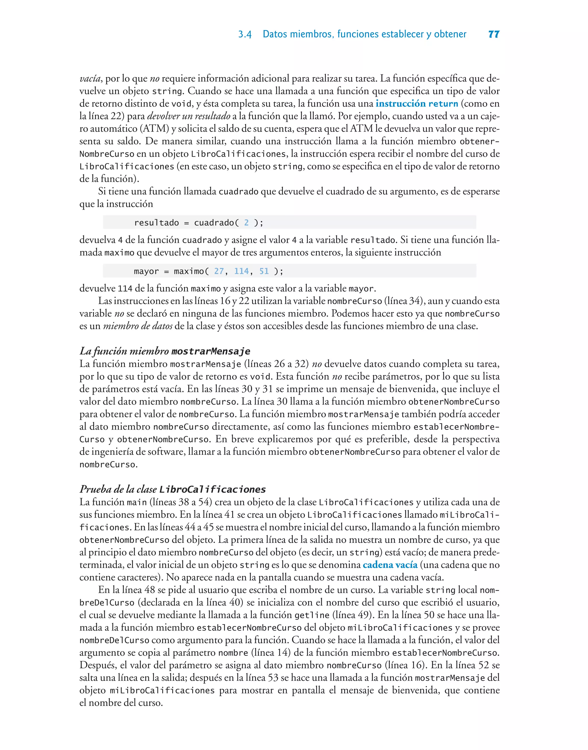 3.4 Datos miembros, funciones establecer y obtener 77
vacía, por lo que no requiere información adicional para realizar su tarea. La función específica que de-
vuelve un objeto string. Cuando se hace una llamada a una función que especifica un tipo de valor
de retorno distinto de void, y ésta completa su tarea, la función usa una instrucción return (como en
la línea 22) para devolver un resultado a la función que la llamó. Por ejemplo, cuando usted va a un caje-
ro automático (ATM) y solicita el saldo de su cuenta, espera que el ATM le devuelva un valor que repre-
senta su saldo. De manera similar, cuando una instrucción llama a la función miembro obtener-
NombreCurso en un objeto LibroCalificaciones, la instrucción espera recibir el nombre del curso de
LibroCalificaciones (en este caso, un objeto string, como se especifica en el tipo de valor de retorno
de la función).
Si tiene una función llamada cuadrado que devuelve el cuadrado de su argumento, es de esperarse
que la instrucción
resultado = cuadrado( 2 );
devuelva 4 de la función cuadrado y asigne el valor 4 a la variable resultado. Si tiene una función lla-
mada maximo que devuelve el mayor de tres argumentos enteros, la siguiente instrucción
mayor = maximo( 27, 114, 51 );
devuelve 114 de la función maximo y asigna este valor a la variable mayor.
Las instrucciones en las líneas 16 y 22 utilizan la variable nombreCurso (línea 34), aun y cuando esta
variable no se declaró en ninguna de las funciones miembro. Podemos hacer esto ya que nombreCurso
es un miembro de datos de la clase y éstos son accesibles desde las funciones miembro de una clase.
La función miembro mostrarMensaje
La función miembro mostrarMensaje (líneas 26 a 32) no devuelve datos cuando completa su tarea,
por lo que su tipo de valor de retorno es void. Esta función no recibe parámetros, por lo que su lista
de parámetros está vacía. En las líneas 30 y 31 se imprime un mensaje de bienvenida, que incluye el
valor del dato miembro nombreCurso. La línea 30 llama a la función miembro obtenerNombreCurso
para obtener el valor de nombreCurso. La función miembro mostrarMensaje también podría acceder
al dato miembro nombreCurso directamente, así como las funciones miembro establecerNombre-
Curso y obtenerNombreCurso. En breve explicaremos por qué es preferible, desde la perspectiva
de ingeniería de software, llamar a la función miembro obtenerNombreCurso para obtener el valor de
nombreCurso.
Prueba de la clase LibroCalificaciones
La función main (líneas 38 a 54) crea un objeto de la clase LibroCalificaciones y utiliza cada una de
sus funciones miembro. En la línea 41 se crea un objeto LibroCalificaciones llamado miLibroCali-
ficaciones.Enlaslíneas44a45semuestraelnombreinicialdelcurso,llamandoalafunciónmiembro
obtenerNombreCurso del objeto. La primera línea de la salida no muestra un nombre de curso, ya que
al principio el dato miembro nombreCurso del objeto (es decir, un string) está vacío; de manera prede-
terminada, el valor inicial de un objeto string es lo que se denomina cadena vacía (una cadena que no
contiene caracteres). No aparece nada en la pantalla cuando se muestra una cadena vacía.
En la línea 48 se pide al usuario que escriba el nombre de un curso. La variable string local nom-
breDelCurso (declarada en la línea 40) se inicializa con el nombre del curso que escribió el usuario,
el cual se devuelve mediante la llamada a la función getline (línea 49). En la línea 50 se hace una lla-
mada a la función miembro establecerNombreCurso del objeto miLibroCalificaciones y se provee
nombreDelCurso como argumento para la función. Cuando se hace la llamada a la función, el valor del
argumento se copia al parámetro nombre (línea 14) de la función miembro establecerNombreCurso.
Después, el valor del parámetro se asigna al dato miembro nombreCurso (línea 16). En la línea 52 se
salta una línea en la salida; después en la línea 53 se hace una llamada a la función mostrarMensaje del
objeto miLibroCalificaciones para mostrar en pantalla el mensaje de bienvenida, que contiene
el nombre del curso.
 
