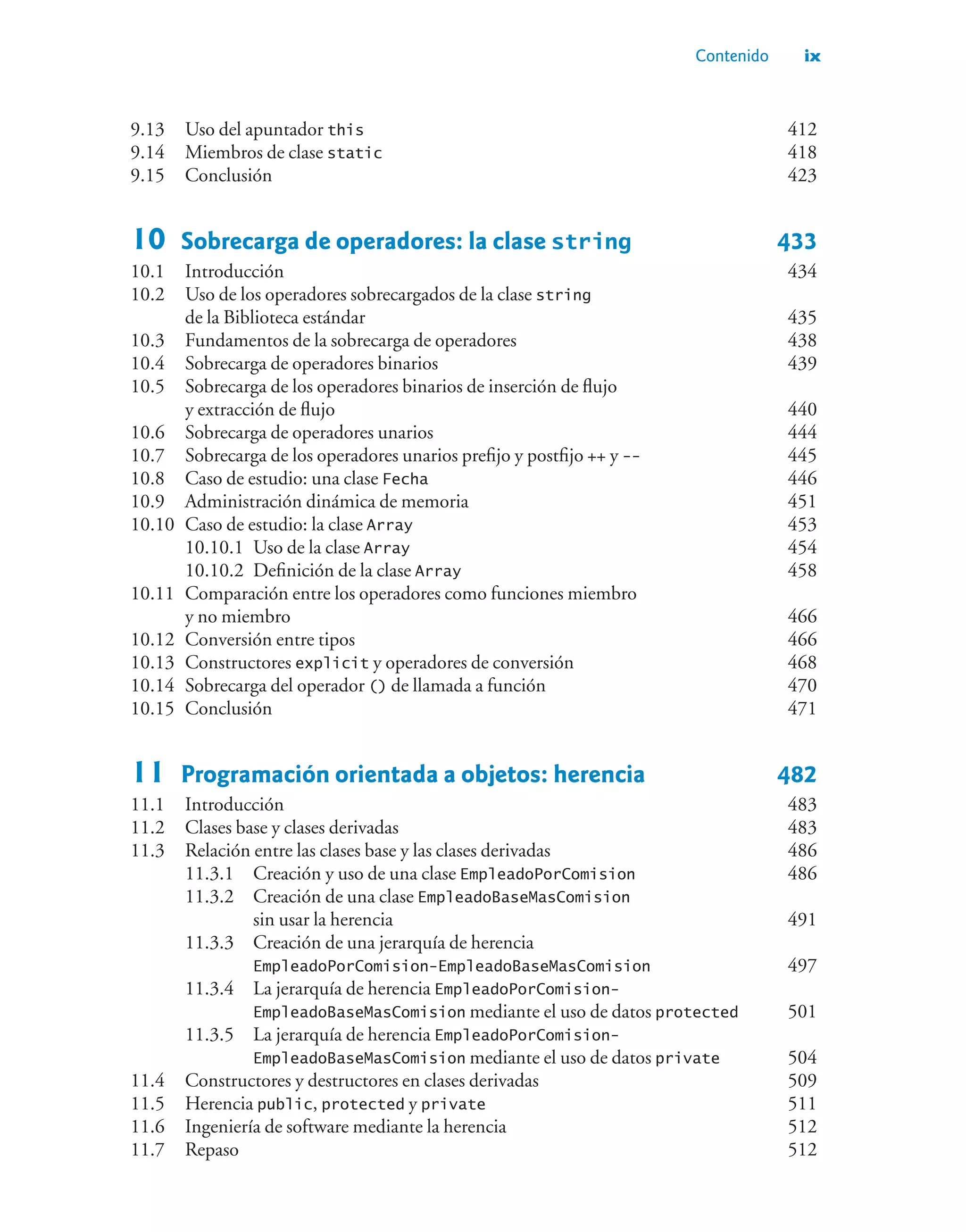 Contenido ix
9.13 Uso del apuntador this 412
9.14 Miembros de clase static 418
9.15 Conclusión 423
10 Sobrecarga de operadores: la clase string 433
10.1 Introducción 434
10.2 Uso de los operadores sobrecargados de la clase string
de la Biblioteca estándar 435
10.3 Fundamentos de la sobrecarga de operadores 438
10.4 Sobrecarga de operadores binarios 439
10.5 Sobrecarga de los operadores binarios de inserción de flujo
y extracción de flujo 440
10.6 Sobrecarga de operadores unarios 444
10.7 Sobrecarga de los operadores unarios prefijo y postfijo ++ y -- 445
10.8 Caso de estudio: una clase Fecha 446
10.9 Administración dinámica de memoria 451
10.10 Caso de estudio: la clase Array 453
10.10.1 Uso de la clase Array 454
10.10.2 Definición de la clase Array 458
10.11 Comparación entre los operadores como funciones miembro
y no miembro 466
10.12 Conversión entre tipos 466
10.13 Constructores explicit y operadores de conversión 468
10.14 Sobrecarga del operador () de llamada a función 470
10.15 Conclusión 471
11 Programación orientada a objetos: herencia 482
11.1 Introducción 483
11.2 Clases base y clases derivadas 483
11.3 Relación entre las clases base y las clases derivadas 486
11.3.1 Creación y uso de una clase EmpleadoPorComision 486
11.3.2 Creación de una clase EmpleadoBaseMasComision
sin usar la herencia 491
11.3.3 Creación de una jerarquía de herencia
EmpleadoPorComision-EmpleadoBaseMasComision 497
11.3.4 La jerarquía de herencia EmpleadoPorComision-
EmpleadoBaseMasComision mediante el uso de datos protected 501
11.3.5 La jerarquía de herencia EmpleadoPorComision-
EmpleadoBaseMasComision mediante el uso de datos private 504
11.4 Constructores y destructores en clases derivadas 509
11.5 Herencia public, protected y private 511
11.6 Ingeniería de software mediante la herencia 512
11.7 Repaso 512
 