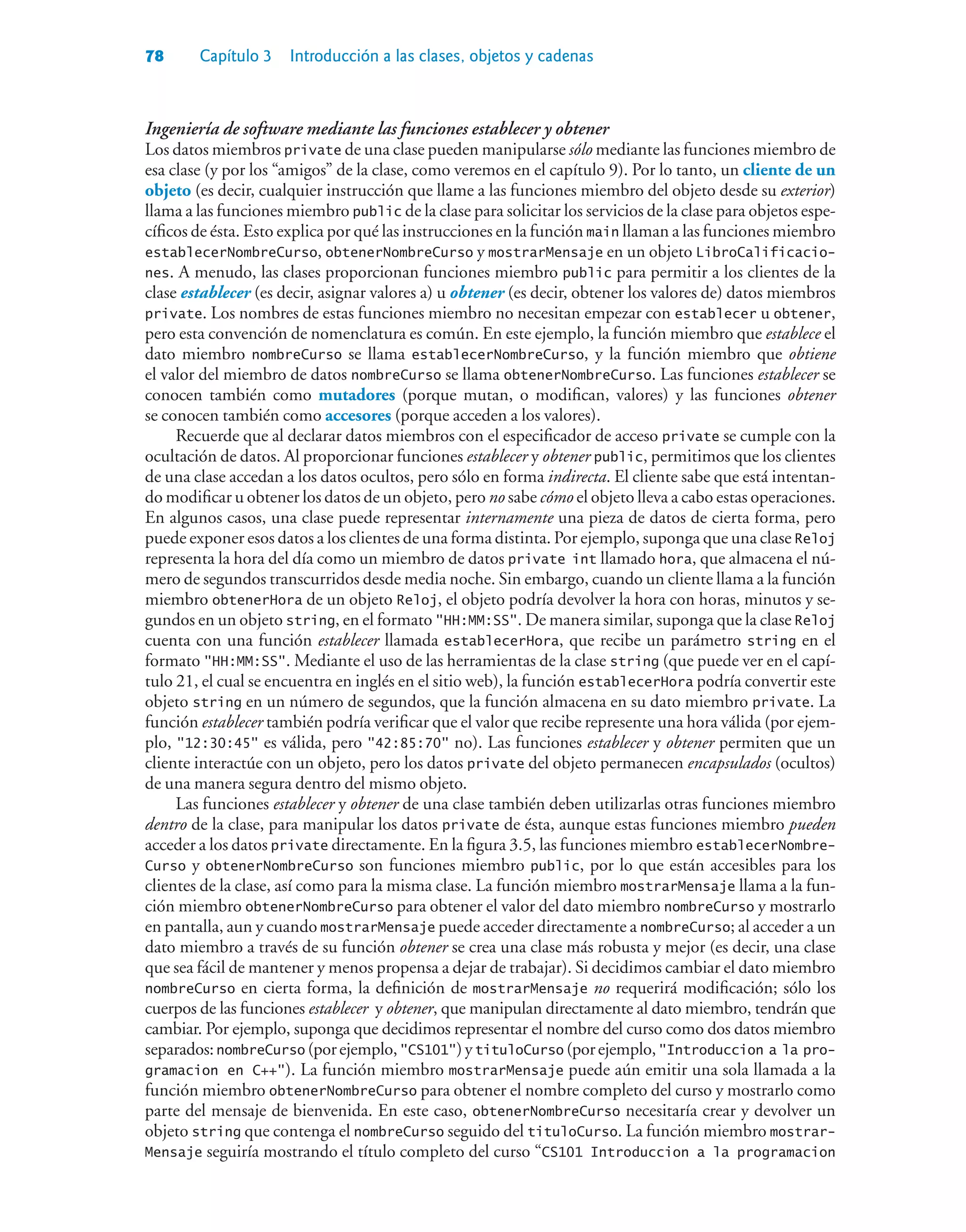 78 Capítulo 3 Introducción a las clases, objetos y cadenas
Ingeniería de software mediante las funciones establecer y obtener
Los datos miembros private de una clase pueden manipularse sólo mediante las funciones miembro de
esa clase (y por los “amigos” de la clase, como veremos en el capítulo 9). Por lo tanto, un cliente de un
objeto (es decir, cualquier instrucción que llame a las funciones miembro del objeto desde su exterior)
llama a las funciones miembro public de la clase para solicitar los servicios de la clase para objetos espe-
cíficos de ésta. Esto explica por qué las instrucciones en la función main llaman a las funciones miembro
establecerNombreCurso, obtenerNombreCurso y mostrarMensaje en un objeto LibroCalificacio-
nes. A menudo, las clases proporcionan funciones miembro public para permitir a los clientes de la
clase establecer (es decir, asignar valores a) u obtener (es decir, obtener los valores de) datos miembros
private. Los nombres de estas funciones miembro no necesitan empezar con establecer u obtener,
pero esta convención de nomenclatura es común. En este ejemplo, la función miembro que establece el
dato miembro nombreCurso se llama establecerNombreCurso, y la función miembro que obtiene
el valor del miembro de datos nombreCurso se llama obtenerNombreCurso. Las funciones establecer se
conocen también como mutadores (porque mutan, o modifican, valores) y las funciones obtener
se conocen también como accesores (porque acceden a los valores).
Recuerde que al declarar datos miembros con el especificador de acceso private se cumple con la
ocultación de datos. Al proporcionar funciones establecer y obtener public, permitimos que los clientes
de una clase accedan a los datos ocultos, pero sólo en forma indirecta. El cliente sabe que está intentan-
do modificar u obtener los datos de un objeto, pero no sabe cómo el objeto lleva a cabo estas operaciones.
En algunos casos, una clase puede representar internamente una pieza de datos de cierta forma, pero
puede exponer esos datos a los clientes de una forma distinta. Por ejemplo, suponga que una clase Reloj
representa la hora del día como un miembro de datos private int llamado hora, que almacena el nú-
mero de segundos transcurridos desde media noche. Sin embargo, cuando un cliente llama a la función
miembro obtenerHora de un objeto Reloj, el objeto podría devolver la hora con horas, minutos y se-
gundos en un objeto string, en el formato HH:MM:SS. De manera similar, suponga que la clase Reloj
cuenta con una función establecer llamada establecerHora, que recibe un parámetro string en el
formato HH:MM:SS. Mediante el uso de las herramientas de la clase string (que puede ver en el capí-
tulo 21, el cual se encuentra en inglés en el sitio web), la función establecerHora podría convertir este
objeto string en un número de segundos, que la función almacena en su dato miembro private. La
función establecer también podría verificar que el valor que recibe represente una hora válida (por ejem-
plo, 12:30:45 es válida, pero 42:85:70 no). Las funciones establecer y obtener permiten que un
cliente interactúe con un objeto, pero los datos private del objeto permanecen encapsulados (ocultos)
de una manera segura dentro del mismo objeto.
Las funciones establecer y obtener de una clase también deben utilizarlas otras funciones miembro
dentro de la clase, para manipular los datos private de ésta, aunque estas funciones miembro pueden
acceder a los datos private directamente. En la figura 3.5, las funciones miembro establecerNombre-
Curso y obtenerNombreCurso son funciones miembro public, por lo que están accesibles para los
clientes de la clase, así como para la misma clase. La función miembro mostrarMensaje llama a la fun-
ción miembro obtenerNombreCurso para obtener el valor del dato miembro nombreCurso y mostrarlo
en pantalla, aun y cuando mostrarMensaje puede acceder directamente a nombreCurso; al acceder a un
dato miembro a través de su función obtener se crea una clase más robusta y mejor (es decir, una clase
que sea fácil de mantener y menos propensa a dejar de trabajar). Si decidimos cambiar el dato miembro
nombreCurso en cierta forma, la definición de mostrarMensaje no requerirá modificación; sólo los
cuerpos de las funciones establecer y obtener, que manipulan directamente al dato miembro, tendrán que
cambiar. Por ejemplo, suponga que decidimos representar el nombre del curso como dos datos miembro
separados:nombreCurso (porejemplo,CS101)ytituloCurso (porejemplo,Introduccion a la pro-
gramacion en C++). La función miembro mostrarMensaje puede aún emitir una sola llamada a la
función miembro obtenerNombreCurso para obtener el nombre completo del curso y mostrarlo como
parte del mensaje de bienvenida. En este caso, obtenerNombreCurso necesitaría crear y devolver un
objeto string que contenga el nombreCurso seguido del tituloCurso. La función miembro mostrar-
Mensaje seguiría mostrando el título completo del curso “CS101 Introduccion a la programacion
 