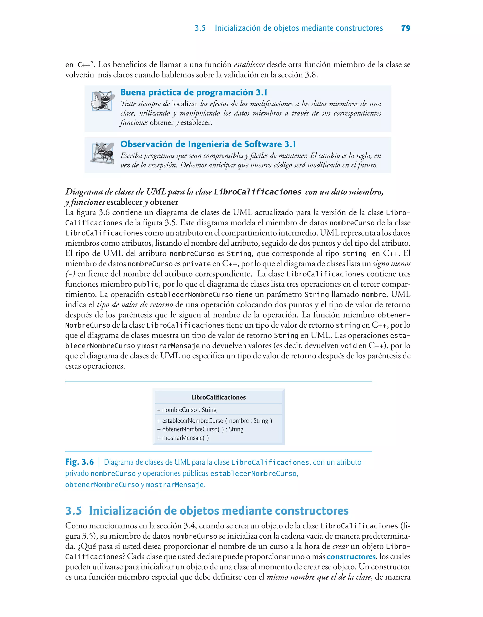 3.5 Inicialización de objetos mediante constructores 79
en C++”. Los beneficios de llamar a una función establecer desde otra función miembro de la clase se
volverán más claros cuando hablemos sobre la validación en la sección 3.8.
Buena práctica de programación 3.1
Trate siempre de localizar los efectos de las modificaciones a los datos miembros de una
clase, utilizando y manipulando los datos miembros a través de sus correspondientes
funciones obtener y establecer.
Observación de Ingeniería de Software 3.1
Escriba programas que sean comprensibles y fáciles de mantener. El cambio es la regla, en
vez de la excepción. Debemos anticipar que nuestro código será modificado en el futuro.
Diagrama de clases de UML para la clase LibroCalificaciones con un dato miembro,
y funciones establecer y obtener
La figura 3.6 contiene un diagrama de clases de UML actualizado para la versión de la clase Libro-
Calificaciones de la figura 3.5. Este diagrama modela el miembro de datos nombreCurso de la clase
LibroCalificaciones comounatributoenelcompartimientointermedio.UMLrepresentaalosdatos
miembros como atributos, listando el nombre del atributo, seguido de dos puntos y del tipo del atributo.
El tipo de UML del atributo nombreCurso es String, que corresponde al tipo string en C++. El
miembro de datos nombreCurso es private en C++, por lo que el diagrama de clases lista un signo menos
(-) en frente del nombre del atributo correspondiente. La clase LibroCalificaciones contiene tres
funciones miembro public, por lo que el diagrama de clases lista tres operaciones en el tercer compar-
timiento. La operación establecerNombreCurso tiene un parámetro String llamado nombre. UML
indica el tipo de valor de retorno de una operación colocando dos puntos y el tipo de valor de retorno
después de los paréntesis que le siguen al nombre de la operación. La función miembro obtener-
NombreCurso de la clase LibroCalificaciones tiene un tipo de valor de retorno string en C++, por lo
que el diagrama de clases muestra un tipo de valor de retorno String en UML. Las operaciones esta-
blecerNombreCurso y mostrarMensaje no devuelven valores (es decir, devuelven void en C++), por lo
que el diagrama de clases de UML no especifica un tipo de valor de retorno después de los paréntesis de
estas operaciones.
LibroCalificaciones
– nombreCurso : String
+ establecerNombreCurso ( nombre : String )
+ obtenerNombreCurso( ) : String
+ mostrarMensaje( )
Fig. 3.6  Diagrama de clases de UML para la clase LibroCalificaciones, con un atributo
privado nombreCurso y operaciones públicas establecerNombreCurso,
obtenerNombreCurso y mostrarMensaje.
3.5Inicialización de objetos mediante constructores
Como mencionamos en la sección 3.4, cuando se crea un objeto de la clase LibroCalificaciones (fi-
gura 3.5), su miembro de datos nombreCurso se inicializa con la cadena vacía de manera predetermina-
da. ¿Qué pasa si usted desea proporcionar el nombre de un curso a la hora de crear un objeto Libro-
Calificaciones? Cada clase que usted declare puede proporcionar uno o más constructores, los cuales
pueden utilizarse para inicializar un objeto de una clase al momento de crear ese objeto. Un constructor
es una función miembro especial que debe definirse con el mismo nombre que el de la clase, de manera
 