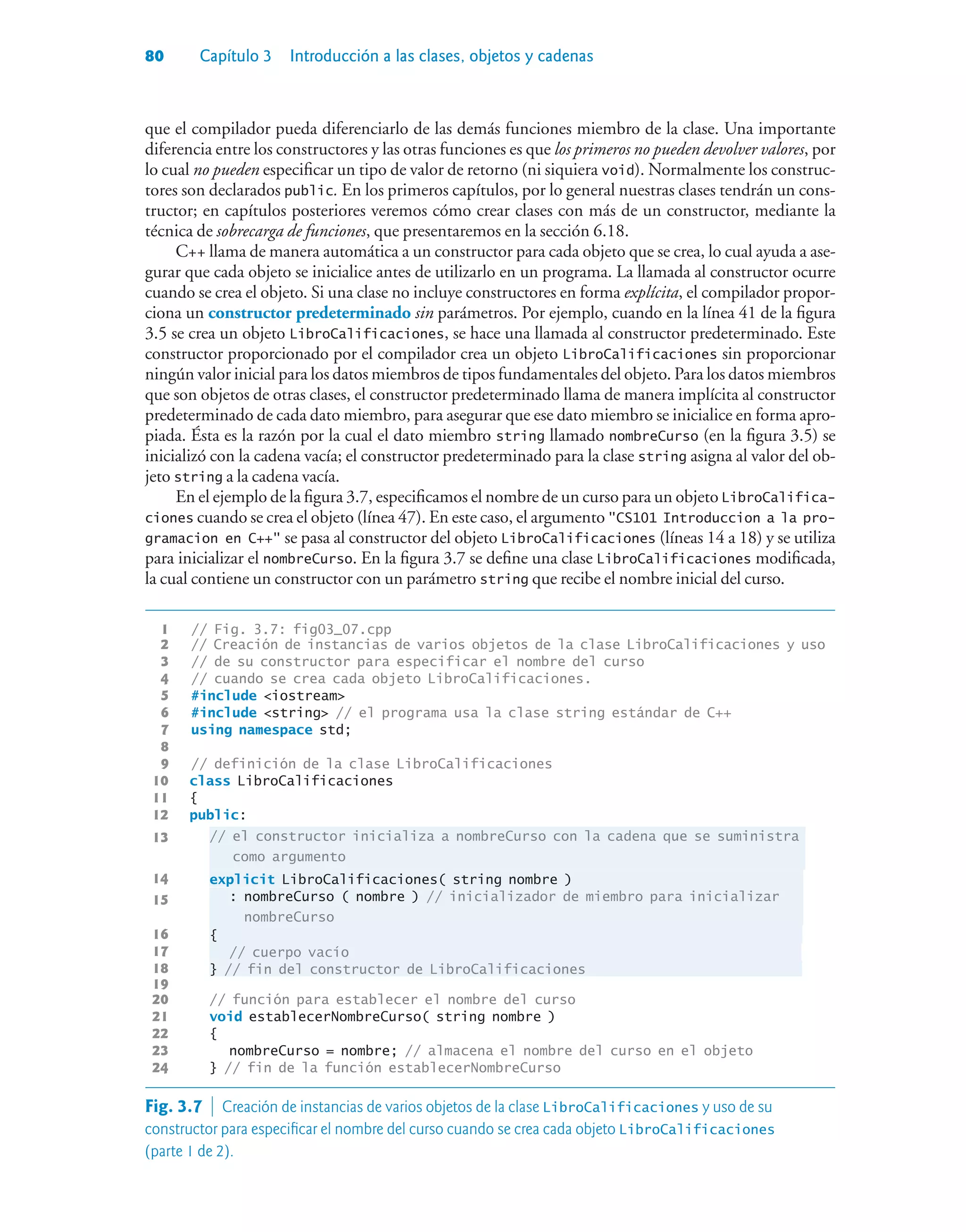 80 Capítulo 3 Introducción a las clases, objetos y cadenas
que el compilador pueda diferenciarlo de las demás funciones miembro de la clase. Una importante
diferencia entre los constructores y las otras funciones es que los primeros no pueden devolver valores, por
lo cual no pueden especificar un tipo de valor de retorno (ni siquiera void). Normalmente los construc-
tores son declarados public. En los primeros capítulos, por lo general nuestras clases tendrán un cons-
tructor; en capítulos posteriores veremos cómo crear clases con más de un constructor, mediante la
técnica de sobrecarga de funciones, que presentaremos en la sección 6.18.
C++ llama de manera automática a un constructor para cada objeto que se crea, lo cual ayuda a ase-
gurar que cada objeto se inicialice antes de utilizarlo en un programa. La llamada al constructor ocurre
cuando se crea el objeto. Si una clase no incluye constructores en forma explícita, el compilador propor-
ciona un constructor predeterminado sin parámetros. Por ejemplo, cuando en la línea 41 de la figura
3.5 se crea un objeto LibroCalificaciones, se hace una llamada al constructor predeterminado. Este
constructor proporcionado por el compilador crea un objeto LibroCalificaciones sin proporcionar
ningún valor inicial para los datos miembros de tipos fundamentales del objeto. Para los datos miembros
que son objetos de otras clases, el constructor predeterminado llama de manera implícita al constructor
predeterminado de cada dato miembro, para asegurar que ese dato miembro se inicialice en forma apro-
piada. Ésta es la razón por la cual el dato miembro string llamado nombreCurso (en la figura 3.5) se
inicializó con la cadena vacía; el constructor predeterminado para la clase string asigna al valor del ob-
jeto string a la cadena vacía.
En el ejemplo de la figura 3.7, especificamos el nombre de un curso para un objeto LibroCalifica-
ciones cuando se crea el objeto (línea 47). En este caso, el argumento CS101 Introduccion a la pro-
gramacion en C++ se pasa al constructor del objeto LibroCalificaciones (líneas 14 a 18) y se utiliza
para inicializar el nombreCurso. En la figura 3.7 se define una clase LibroCalificaciones modificada,
la cual contiene un constructor con un parámetro string que recibe el nombre inicial del curso.
1 // Fig. 3.7: fig03_07.cpp
2 // Creación de instancias de varios objetos de la clase LibroCalificaciones y uso
3 // de su constructor para especificar el nombre del curso
4 // cuando se crea cada objeto LibroCalificaciones.
5 #include iostream
6 #include string // el programa usa la clase string estándar de C++
7 using namespace std;
8
9 // definición de la clase LibroCalificaciones
10 class LibroCalificaciones
11 {
12 public:
13 // el constructor inicializa a nombreCurso con la cadena que se suministra
como argumento
14 explicit LibroCalificaciones( string nombre )
15 : nombreCurso ( nombre ) // inicializador de miembro para inicializar
nombreCurso
16 {
17 // cuerpo vacío
18 } // fin del constructor de LibroCalificaciones
19
20 // función para establecer el nombre del curso
21 void establecerNombreCurso( string nombre )
22 {
23 nombreCurso = nombre; // almacena el nombre del curso en el objeto
24 } // fin de la función establecerNombreCurso
Fig. 3.7  Creación de instancias de varios objetos de la clase LibroCalificaciones y uso de su
constructor para especificar el nombre del curso cuando se crea cada objeto LibroCalificaciones
(parte 1 de 2).
 