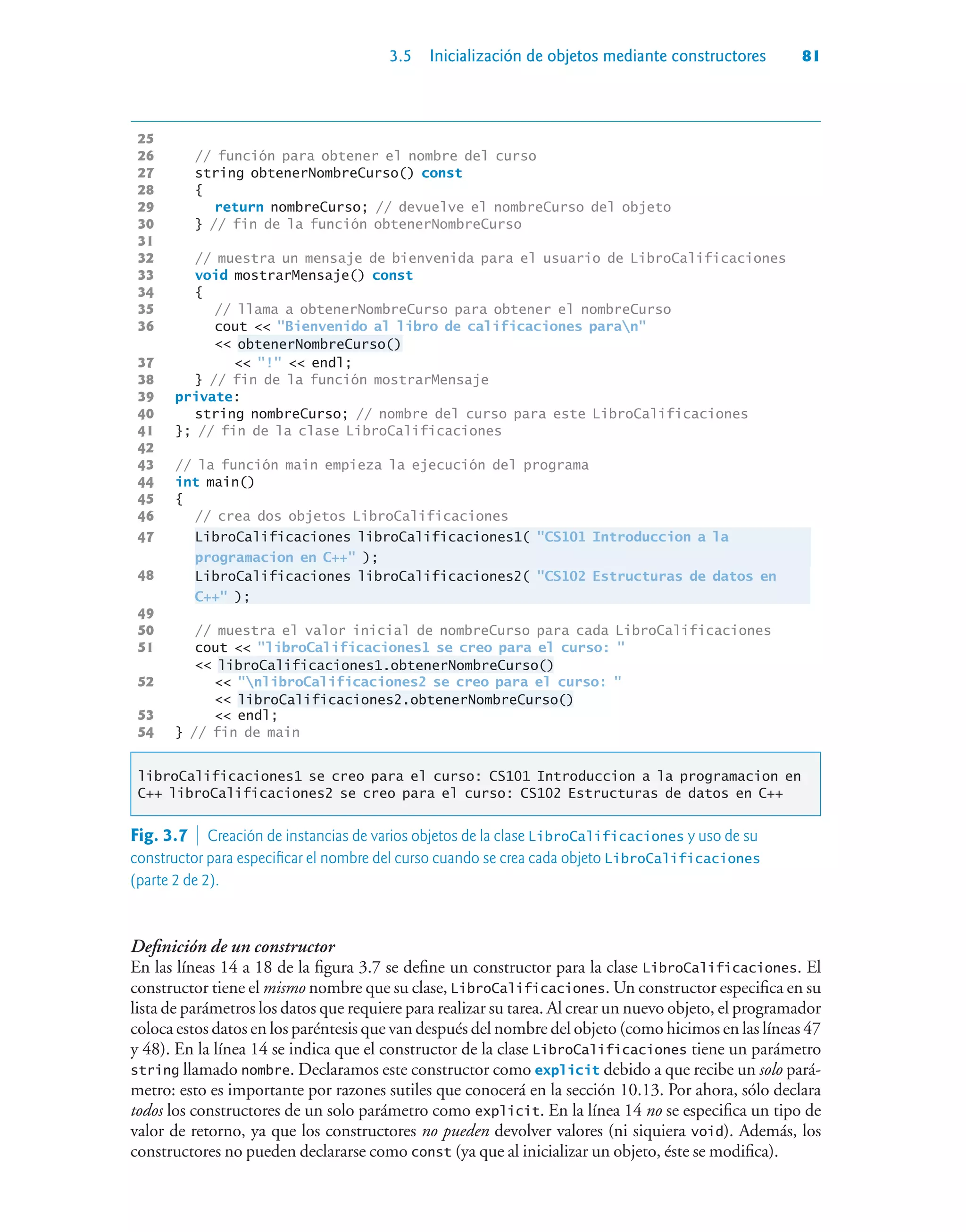 3.5 Inicialización de objetos mediante constructores 81
25
26 // función para obtener el nombre del curso
27 string obtenerNombreCurso() const
28 {
29 return nombreCurso; // devuelve el nombreCurso del objeto
30 } // fin de la función obtenerNombreCurso
31
32 // muestra un mensaje de bienvenida para el usuario de LibroCalificaciones
33 void mostrarMensaje() const
34 {
35 // llama a obtenerNombreCurso para obtener el nombreCurso
36 cout  Bienvenido al libro de calificaciones paran
 obtenerNombreCurso()
37  !  endl;
38 } // fin de la función mostrarMensaje
39 private:
40 string nombreCurso; // nombre del curso para este LibroCalificaciones
41 }; // fin de la clase LibroCalificaciones
42
43 // la función main empieza la ejecución del programa
44 int main()
45 {
46 // crea dos objetos LibroCalificaciones
47 LibroCalificaciones libroCalificaciones1( CS101 Introduccion a la
programacion en C++ );
48 LibroCalificaciones libroCalificaciones2( CS102 Estructuras de datos en
C++ );
49
50 // muestra el valor inicial de nombreCurso para cada LibroCalificaciones
51 cout  libroCalificaciones1 se creo para el curso: 
 libroCalificaciones1.obtenerNombreCurso()
52  nlibroCalificaciones2 se creo para el curso: 
 libroCalificaciones2.obtenerNombreCurso()
53  endl;
54 } // fin de main
libroCalificaciones1 se creo para el curso: CS101 Introduccion a la programacion en
C++ libroCalificaciones2 se creo para el curso: CS102 Estructuras de datos en C++
Definición de un constructor
En las líneas 14 a 18 de la figura 3.7 se define un constructor para la clase LibroCalificaciones. El
constructor tiene el mismo nombre que su clase, LibroCalificaciones. Un constructor especifica en su
lista de parámetros los datos que requiere para realizar su tarea. Al crear un nuevo objeto, el programador
coloca estos datos en los paréntesis que van después del nombre del objeto (como hicimos en las líneas 47
y 48). En la línea 14 se indica que el constructor de la clase LibroCalificaciones tiene un parámetro
string llamado nombre. Declaramos este constructor como explicit debido a que recibe un solo pará-
metro: esto es importante por razones sutiles que conocerá en la sección 10.13. Por ahora, sólo declara
todos los constructores de un solo parámetro como explicit. En la línea 14 no se especifica un tipo de
valor de retorno, ya que los constructores no pueden devolver valores (ni siquiera void). Además, los
constructores no pueden declararse como const (ya que al inicializar un objeto, éste se modifica).
Fig. 3.7  Creación de instancias de varios objetos de la clase LibroCalificaciones y uso de su
constructor para especificar el nombre del curso cuando se crea cada objeto LibroCalificaciones
(parte 2 de 2).
 