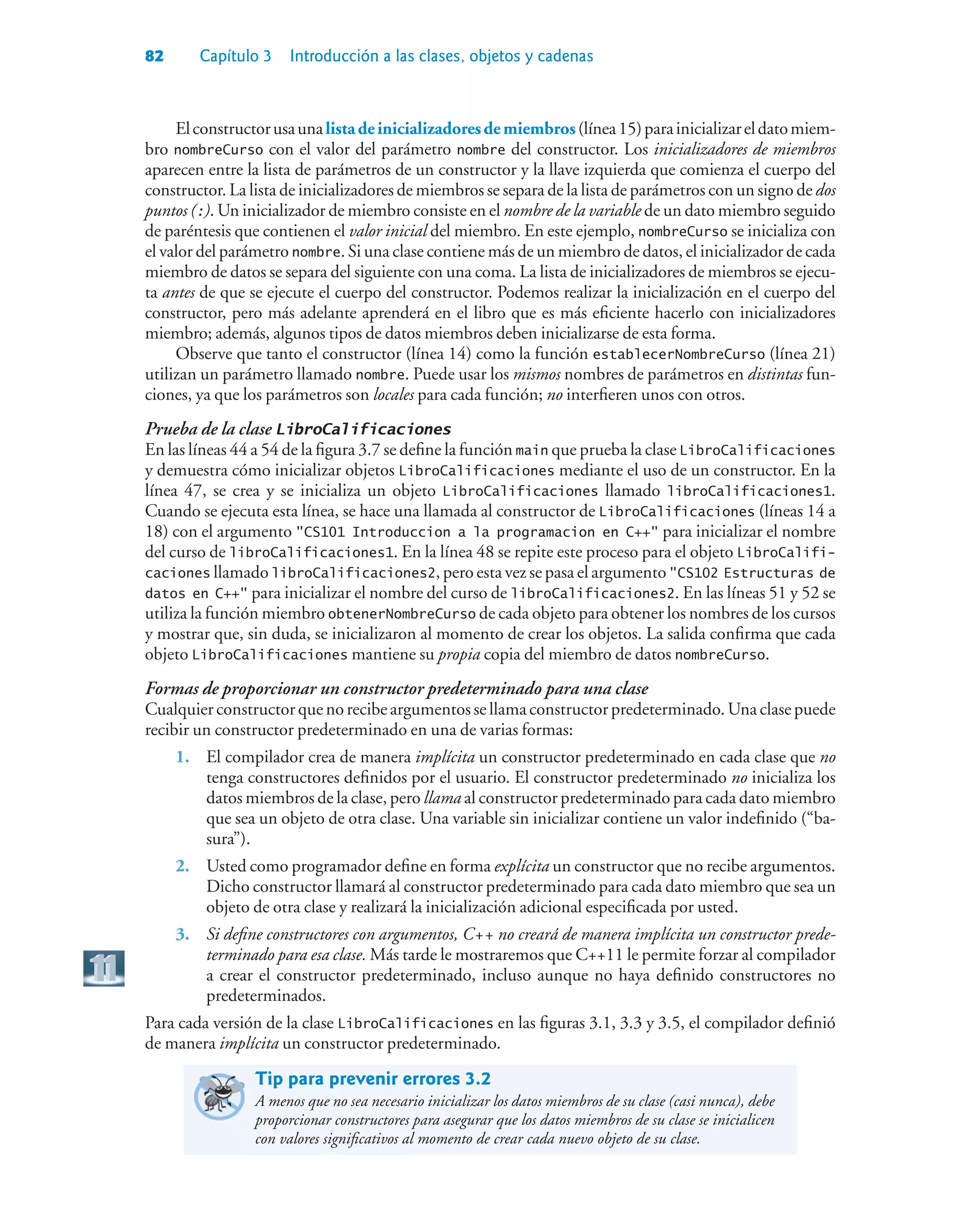 82 Capítulo 3 Introducción a las clases, objetos y cadenas
Elconstructorusaunalistadeinicializadoresdemiembros(línea15)parainicializareldatomiem-
bro nombreCurso con el valor del parámetro nombre del constructor. Los inicializadores de miembros
aparecen entre la lista de parámetros de un constructor y la llave izquierda que comienza el cuerpo del
constructor. La lista de inicializadores de miembros se separa de la lista de parámetros con un signo de dos
puntos (:). Un inicializador de miembro consiste en el nombre de la variable de un dato miembro seguido
de paréntesis que contienen el valor inicial del miembro. En este ejemplo, nombreCurso se inicializa con
el valor del parámetro nombre. Si una clase contiene más de un miembro de datos, el inicializador de cada
miembro de datos se separa del siguiente con una coma. La lista de inicializadores de miembros se ejecu-
ta antes de que se ejecute el cuerpo del constructor. Podemos realizar la inicialización en el cuerpo del
constructor, pero más adelante aprenderá en el libro que es más eficiente hacerlo con inicializadores
miembro; además, algunos tipos de datos miembros deben inicializarse de esta forma.
Observe que tanto el constructor (línea 14) como la función establecerNombreCurso (línea 21)
utilizan un parámetro llamado nombre. Puede usar los mismos nombres de parámetros en distintas fun-
ciones, ya que los parámetros son locales para cada función; no interfieren unos con otros.
Prueba de la clase LibroCalificaciones
En las líneas 44 a 54 de la figura 3.7 se define la función main que prueba la clase LibroCalificaciones
y demuestra cómo inicializar objetos LibroCalificaciones mediante el uso de un constructor. En la
línea 47, se crea y se inicializa un objeto LibroCalificaciones llamado libroCalificaciones1.
Cuando se ejecuta esta línea, se hace una llamada al constructor de LibroCalificaciones (líneas 14 a
18) con el argumento CS101 Introduccion a la programacion en C++ para inicializar el nombre
del curso de libroCalificaciones1. En la línea 48 se repite este proceso para el objeto LibroCalifi-
caciones llamado libroCalificaciones2, pero esta vez se pasa el argumento CS102 Estructuras de
datos en C++ para inicializar el nombre del curso de libroCalificaciones2. En las líneas 51 y 52 se
utiliza la función miembro obtenerNombreCurso de cada objeto para obtener los nombres de los cursos
y mostrar que, sin duda, se inicializaron al momento de crear los objetos. La salida confirma que cada
objeto LibroCalificaciones mantiene su propia copia del miembro de datos nombreCurso.
Formas de proporcionar un constructor predeterminado para una clase
Cualquier constructor que no recibe argumentos se llama constructor predeterminado. Una clase puede
recibir un constructor predeterminado en una de varias formas:
1. El compilador crea de manera implícita un constructor predeterminado en cada clase que no
tenga constructores definidos por el usuario. El constructor predeterminado no inicializa los
datos miembros de la clase, pero llama al constructor predeterminado para cada dato miembro
que sea un objeto de otra clase. Una variable sin inicializar contiene un valor indefinido (“ba-
sura”).
2. Usted como programador define en forma explícita un constructor que no recibe argumentos.
Dicho constructor llamará al constructor predeterminado para cada dato miembro que sea un
objeto de otra clase y realizará la inicialización adicional especificada por usted.
3. Si define constructores con argumentos, C++ no creará de manera implícita un constructor prede-
terminado para esa clase. Más tarde le mostraremos que C++11 le permite forzar al compilador
a crear el constructor predeterminado, incluso aunque no haya definido constructores no
predeterminados.
Para cada versión de la clase LibroCalificaciones en las figuras 3.1, 3.3 y 3.5, el compilador definió
de manera implícita un constructor predeterminado.
Tip para prevenir errores 3.2
A menos que no sea necesario inicializar los datos miembros de su clase (casi nunca), debe
proporcionar constructores para asegurar que los datos miembros de su clase se inicialicen
con valores significativos al momento de crear cada nuevo objeto de su clase.
 