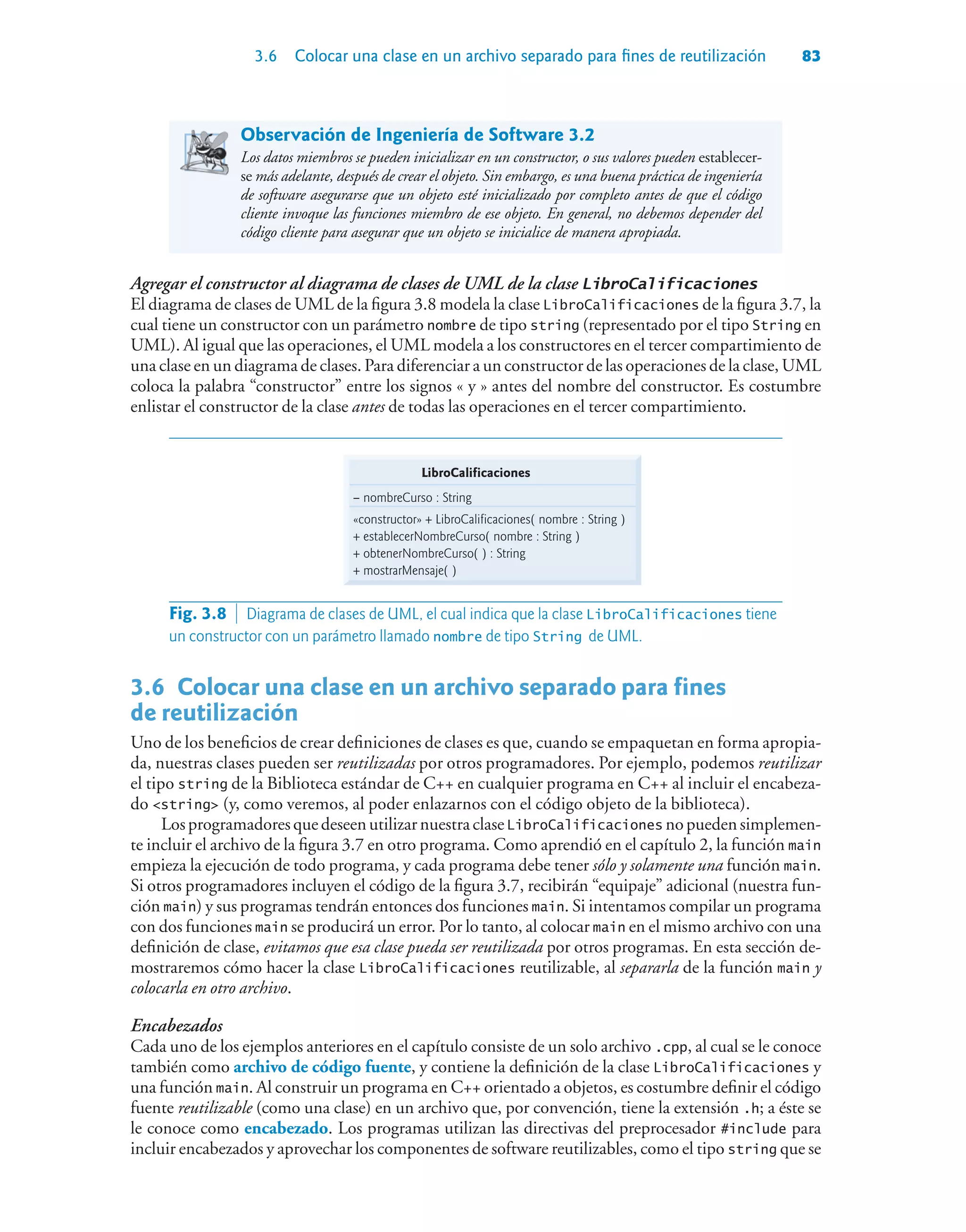 3.6 Colocar una clase en un archivo separado para fines de reutilización 83
Observación de Ingeniería de Software 3.2
Los datos miembros se pueden inicializar en un constructor, o sus valores pueden establecer-
se más adelante, después de crear el objeto. Sin embargo, es una buena práctica de ingeniería
de software asegurarse que un objeto esté inicializado por completo antes de que el código
cliente invoque las funciones miembro de ese objeto. En general, no debemos depender del
código cliente para asegurar que un objeto se inicialice de manera apropiada.
Agregar el constructor al diagrama de clases de UML de la clase LibroCalificaciones
El diagrama de clases de UML de la figura 3.8 modela la clase LibroCalificaciones de la figura 3.7, la
cual tiene un constructor con un parámetro nombre de tipo string (representado por el tipo String en
UML). Al igual que las operaciones, el UML modela a los constructores en el tercer compartimiento de
una clase en un diagrama de clases. Para diferenciar a un constructor de las operaciones de la clase, UML
coloca la palabra “constructor” entre los signos « y » antes del nombre del constructor. Es costumbre
enlistar el constructor de la clase antes de todas las operaciones en el tercer compartimiento.
LibroCalificaciones
– nombreCurso : String
«constructor» + LibroCalificaciones( nombre : String )
+ establecerNombreCurso( nombre : String )
+ obtenerNombreCurso( ) : String
+ mostrarMensaje( )
Fig. 3.8  Diagrama de clases de UML, el cual indica que la clase LibroCalificaciones tiene
un constructor con un parámetro llamado nombre de tipo String de UML.
3.6Colocar una clase en un archivo separado para fines
de reutilización
Uno de los beneficios de crear definiciones de clases es que, cuando se empaquetan en forma apropia-
da, nuestras clases pueden ser reutilizadas por otros programadores. Por ejemplo, podemos reutilizar
el tipo string de la Biblioteca estándar de C++ en cualquier programa en C++ al incluir el encabeza-
do string (y, como veremos, al poder enlazarnos con el código objeto de la biblioteca).
LosprogramadoresquedeseenutilizarnuestraclaseLibroCalificaciones nopuedensimplemen-
te incluir el archivo de la figura 3.7 en otro programa. Como aprendió en el capítulo 2, la función main
empieza la ejecución de todo programa, y cada programa debe tener sólo y solamente una función main.
Si otros programadores incluyen el código de la figura 3.7, recibirán “equipaje” adicional (nuestra fun-
ción main) y sus programas tendrán entonces dos funciones main. Si intentamos compilar un programa
con dos funciones main se producirá un error. Por lo tanto, al colocar main en el mismo archivo con una
definición de clase, evitamos que esa clase pueda ser reutilizada por otros programas. En esta sección de-
mostraremos cómo hacer la clase LibroCalificaciones reutilizable, al separarla de la función main y
colocarla en otro archivo.
Encabezados
Cada uno de los ejemplos anteriores en el capítulo consiste de un solo archivo .cpp, al cual se le conoce
también como archivo de código fuente, y contiene la definición de la clase LibroCalificaciones y
una función main. Al construir un programa en C++ orientado a objetos, es costumbre definir el código
fuente reutilizable (como una clase) en un archivo que, por convención, tiene la extensión .h; a éste se
le conoce como encabezado. Los programas utilizan las directivas del preprocesador #include para
incluir encabezados y aprovechar los componentes de software reutilizables, como el tipo string que se
 