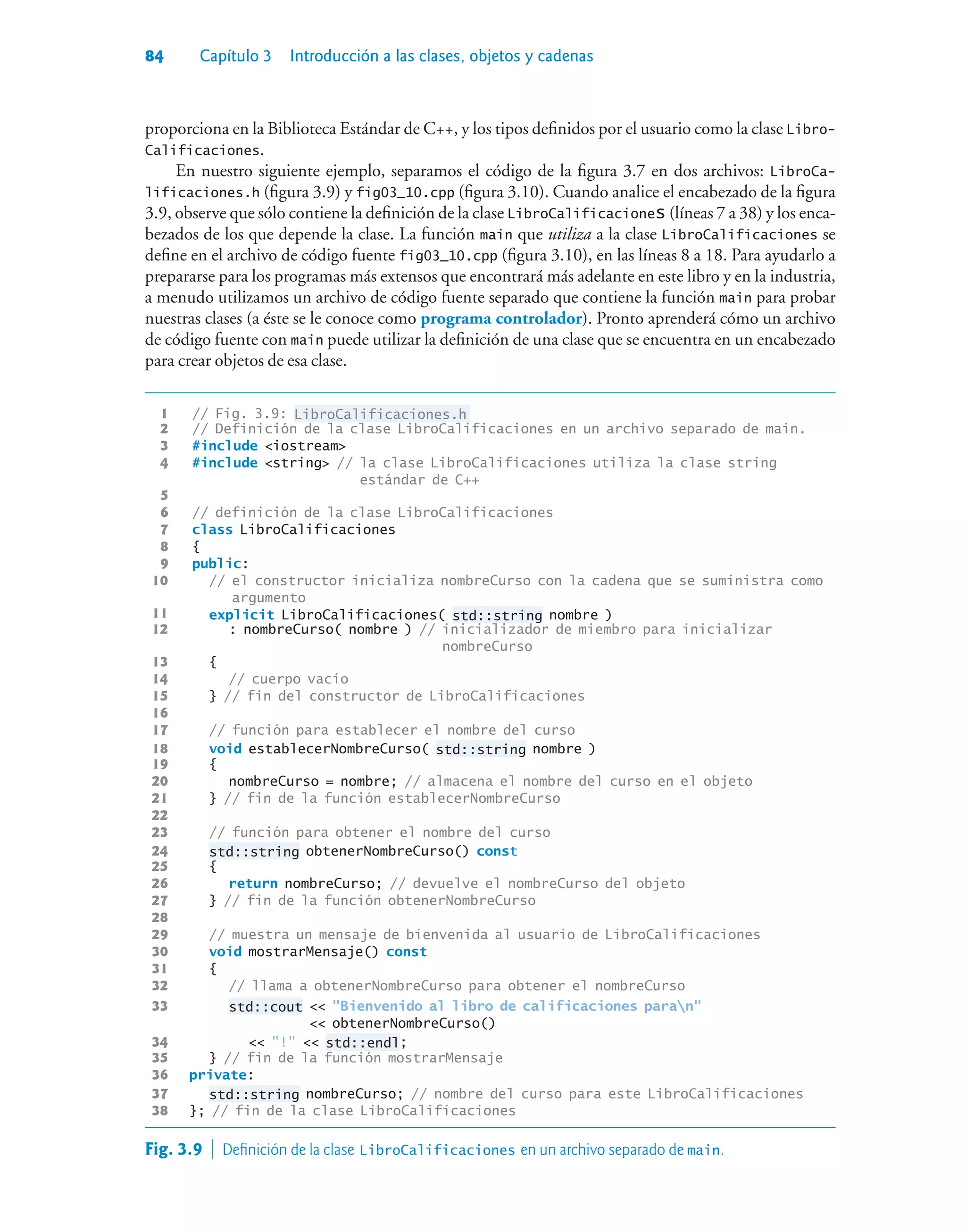 84 Capítulo 3 Introducción a las clases, objetos y cadenas
proporciona en la Biblioteca Estándar de C++, y los tipos definidos por el usuario como la clase Libro-
Calificaciones.
En nuestro siguiente ejemplo, separamos el código de la figura 3.7 en dos archivos: LibroCa-
lificaciones.h (figura 3.9) y fig03_10.cpp (figura 3.10). Cuando analice el encabezado de la figura
3.9, observe que sólo contiene la definición de la clase LibroCalificaciones (líneas 7 a 38) y los enca-
bezados de los que depende la clase. La función main que utiliza a la clase LibroCalificaciones se
define en el archivo de código fuente fig03_10.cpp (figura 3.10), en las líneas 8 a 18. Para ayudarlo a
prepararse para los programas más extensos que encontrará más adelante en este libro y en la industria,
a menudo utilizamos un archivo de código fuente separado que contiene la función main para probar
nuestras clases (a éste se le conoce como programa controlador). Pronto aprenderá cómo un archivo
de código fuente con main puede utilizar la definición de una clase que se encuentra en un encabezado
para crear objetos de esa clase.
1 // Fig. 3.9: LibroCalificaciones.h
2 // Definición de la clase LibroCalificaciones en un archivo separado de main.
3 #include iostream
4 #include string // la clase LibroCalificaciones utiliza la clase string
estándar de C++
5
6 // definición de la clase LibroCalificaciones
7 class LibroCalificaciones
8 {
9 public:
10 // el constructor inicializa nombreCurso con la cadena que se suministra como
argumento
11 explicit LibroCalificaciones( std::string nombre )
12 : nombreCurso( nombre ) // inicializador de miembro para inicializar
nombreCurso
13 {
14 // cuerpo vacío
15 } // fin del constructor de LibroCalificaciones
16
17 // función para establecer el nombre del curso
18 void establecerNombreCurso( std::string nombre )
19 {
20 nombreCurso = nombre; // almacena el nombre del curso en el objeto
21 } // fin de la función establecerNombreCurso
22
23 // función para obtener el nombre del curso
24 std::string obtenerNombreCurso() const
25 {
26 return nombreCurso; // devuelve el nombreCurso del objeto
27 } // fin de la función obtenerNombreCurso
28
29 // muestra un mensaje de bienvenida al usuario de LibroCalificaciones
30 void mostrarMensaje() const
31 {
32 // llama a obtenerNombreCurso para obtener el nombreCurso
33 std::cout  Bienvenido al libro de calificaciones paran
 obtenerNombreCurso()
34  !  std::endl;
35 } // fin de la función mostrarMensaje
36 private:
37 std::string nombreCurso; // nombre del curso para este LibroCalificaciones
38 }; // fin de la clase LibroCalificaciones
Fig. 3.9  Definición de la clase LibroCalificaciones en un archivo separado de main.
 