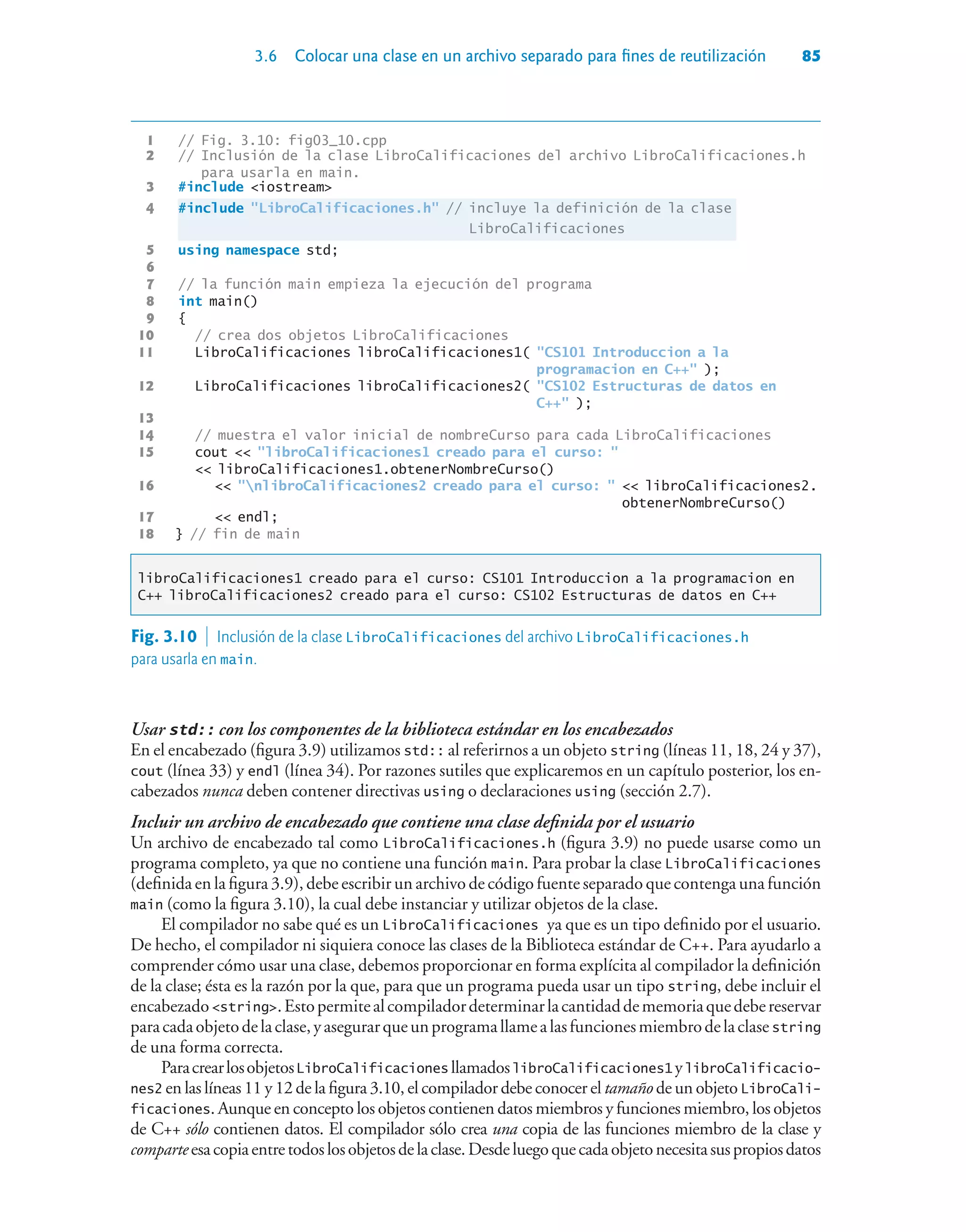 3.6 Colocar una clase en un archivo separado para fines de reutilización 85
1 // Fig. 3.10: fig03_10.cpp
2 // Inclusión de la clase LibroCalificaciones del archivo LibroCalificaciones.h
para usarla en main.
3 #include iostream
4 #include LibroCalificaciones.h // incluye la definición de la clase
LibroCalificaciones
5 using namespace std;
6
7 // la función main empieza la ejecución del programa
8 int main()
9 {
10 // crea dos objetos LibroCalificaciones
11 LibroCalificaciones libroCalificaciones1( CS101 Introduccion a la
programacion en C++ );
12 LibroCalificaciones libroCalificaciones2( CS102 Estructuras de datos en
C++ );
13
14 // muestra el valor inicial de nombreCurso para cada LibroCalificaciones
15 cout  libroCalificaciones1 creado para el curso: 
 libroCalificaciones1.obtenerNombreCurso()
16  nlibroCalificaciones2 creado para el curso:   libroCalificaciones2.
obtenerNombreCurso()
17  endl;
18 } // fin de main
libroCalificaciones1 creado para el curso: CS101 Introduccion a la programacion en
C++ libroCalificaciones2 creado para el curso: CS102 Estructuras de datos en C++
Fig. 3.10  Inclusión de la clase LibroCalificaciones del archivo LibroCalificaciones.h
para usarla en main.
Usar std:: con los componentes de la biblioteca estándar en los encabezados
En el encabezado (figura 3.9) utilizamos std:: al referirnos a un objeto string (líneas 11, 18, 24 y 37),
cout (línea 33) y endl (línea 34). Por razones sutiles que explicaremos en un capítulo posterior, los en-
cabezados nunca deben contener directivas using o declaraciones using (sección 2.7).
Incluir un archivo de encabezado que contiene una clase definida por el usuario
Un archivo de encabezado tal como LibroCalificaciones.h (figura 3.9) no puede usarse como un
programa completo, ya que no contiene una función main. Para probar la clase LibroCalificaciones
(definida en la figura 3.9), debe escribir un archivo de código fuente separado que contenga una función
main (como la figura 3.10), la cual debe instanciar y utilizar objetos de la clase.
El compilador no sabe qué es un LibroCalificaciones ya que es un tipo definido por el usuario.
De hecho, el compilador ni siquiera conoce las clases de la Biblioteca estándar de C++. Para ayudarlo a
comprender cómo usar una clase, debemos proporcionar en forma explícita al compilador la definición
de la clase; ésta es la razón por la que, para que un programa pueda usar un tipo string, debe incluir el
encabezadostring.Estopermitealcompiladordeterminarlacantidaddememoriaquedebereservar
paracadaobjetodelaclase,yasegurarqueunprogramallamealasfuncionesmiembrodelaclasestring
de una forma correcta.
ParacrearlosobjetosLibroCalificaciones llamadoslibroCalificaciones1 ylibroCalificacio-
nes2 en las líneas 11 y 12 de la figura 3.10, el compilador debe conocer el tamaño de un objeto LibroCali-
ficaciones. Aunque en concepto los objetos contienen datos miembros y funciones miembro, los objetos
de C++ sólo contienen datos. El compilador sólo crea una copia de las funciones miembro de la clase y
comparteesacopiaentretodoslosobjetosdelaclase.Desdeluegoquecadaobjetonecesitasuspropiosdatos
 